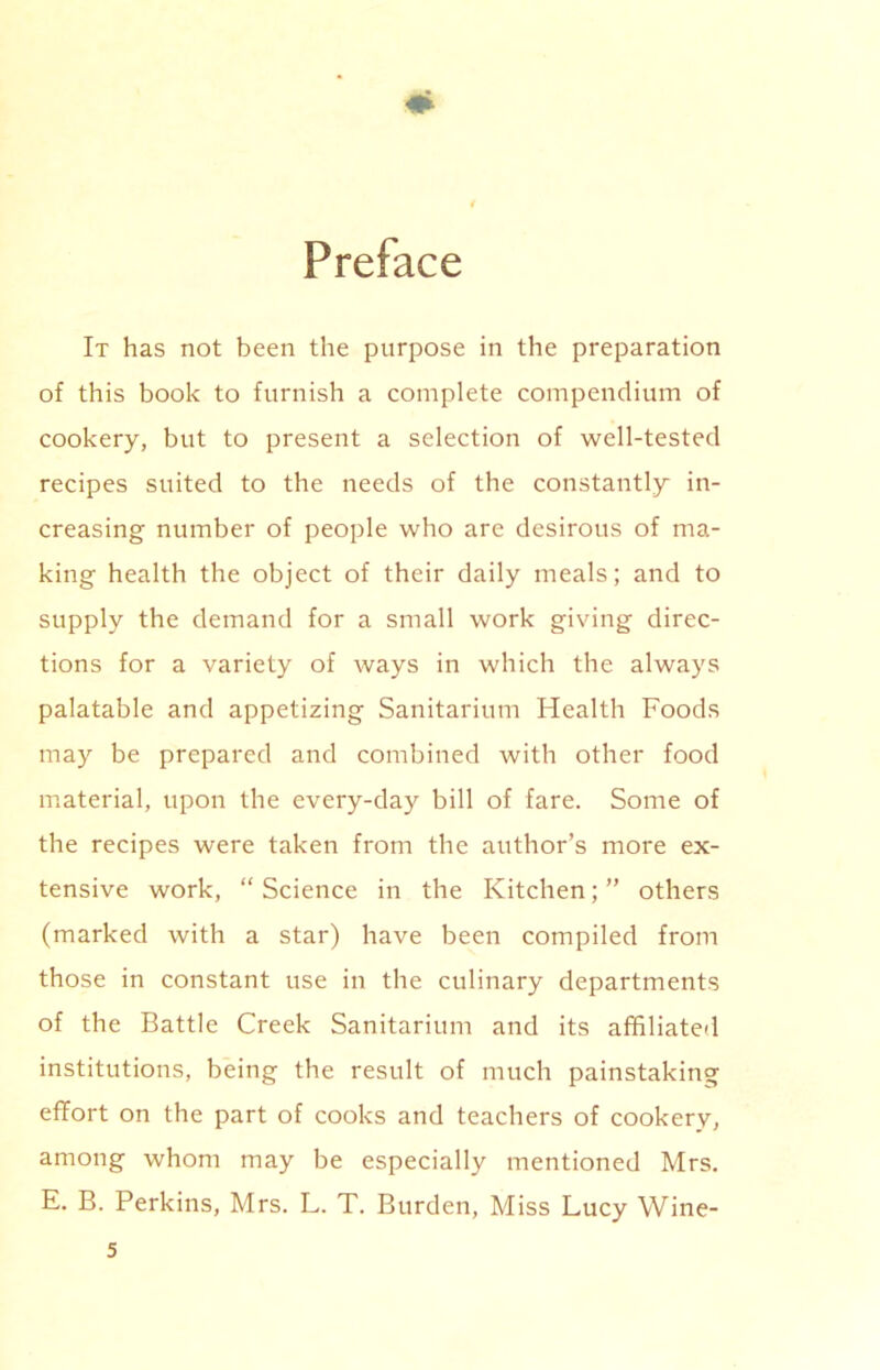 Preface It has not been the purpose in the preparation of this book to furnish a complete compendium of cookery, but to present a selection of well-tested recipes suited to the needs of the constantly in- creasing number of people who are desirous of ma- king health the object of their daily meals; and to supply the demand for a small work giving direc- tions for a variety of ways in which the always palatable and appetizing Sanitarium Health Foods may be prepared and combined with other food material, upon the every-day bill of fare. Some of the recipes were taken from the author’s more ex- tensive work, “ Science in the Kitchen; ” others (marked with a star) have been compiled from those in constant use in the culinary departments of the Battle Creek Sanitarium and its affiliated institutions, being the result of much painstaking effort on the part of cooks and teachers of cookery, among whom may be especially mentioned Mrs. E. B. Perkins, Mrs. L. T. Burden, Miss Lucy Wine-