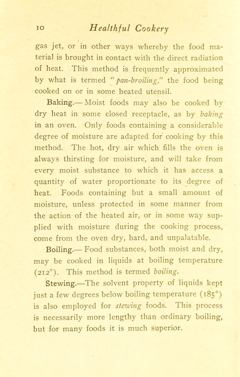 gas jet, or in other ways whereby the food ma- terial is brought in contact with the direct radiation of heat. This method is frequently approximated by what is termed “pan-broiling” the food being cooked on or in some heated utensil. Baking.— Moist foods may also be cooked by dry heat in some closed receptacle, as by baking in an oven. Only foods containing a considerable degree of moisture are adapted for cooking by this method. The hot, dry air which fills the oven is always thirsting for moisture, and will take from every moist substance to which it has access a quantity of water proportionate to its degree of heat. Foods containing but a small amount of moisture, unless protected in some manner from the action of the heated air, or in some way sup- plied with moisture during the cooking process, come from the oven dry, hard, and unpalatable. Boiling.— Food substances, both moist and dry, may be cooked in liquids at boiling temperature (2120). This method is termed boiling. Stewing.—The solvent property of liquids kept just a few degrees below boiling temperature (185°) is also employed for stewing foods. This process is necessarily more lengthy than ordinary boiling, but for many foods it is much superior.