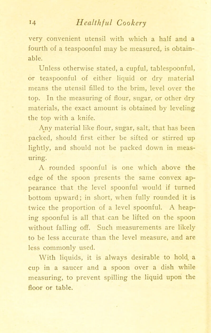 very convenient utensil with which a half and a fourth of a teaspoonful may be measured, is obtain- able. Unless otherwise stated, a cupful, tablespoonful, or teaspoonful of either liquid or dry material means the utensil filled to the brim, level over the top. In the measuring of flour, sugar, or other dry materials, the exact amount is obtained by leveling the top with a knife. Any material like flour, sugar, salt, that has been packed, should first either be sifted or stirred up lightly, and should not be packed down in meas- uring. A rounded spoonful is one which above the edge of the spoon presents the same convex ap- pearance that the level spoonful would if turned bottom upward; in short, when fully rounded it is twice the proportion of a level spoonful. A heap- ing spoonful is all that can be lifted on the spoon without falling off. Such measurements are likely to be less accurate than the level measure, and are less commonly used. With liquids, it is always desirable to hold a cup in a saucer and a spoon over a dish while measuring, to prevent spilling the liquid upon the floor or table.