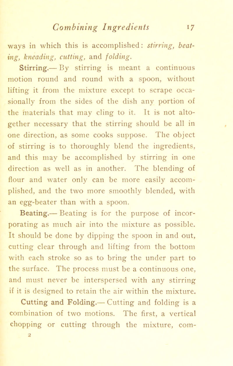 ways in which this is accomplished: stirring, beat- ing, kneading, cutting, and folding. Stirring.— By stirring is meant a continuous motion round and round with a spoon, without lifting it from the mixture except to scrape occa- sionally from the sides of the dish any portion of the materials that may cling to it. It is not alto- gether necessary that the stirring should be all in one direction, as some cooks suppose. The object of stirring is to thoroughly blend the ingredients, and this may be accomplished by stirring in one direction as well as in another. The blending of flour and water only can be more easily accom- plished, and the two more smoothly blended, with an egg-beater than with a spoon. Beating.— Beating is for the purpose of incor- porating as much air into the mixture as possible. It should be done by dipping the spoon in and out, cutting clear through and lifting from the bottom with each stroke so as to bring the under part to the surface. The process must be a continuous one, and must never be interspersed with any stirring if it is designed to retain the air within the mixture. Cutting and Folding.— Cutting and folding is a combination of two motions. The first, a vertical chopping or cutting through the mixture, com-