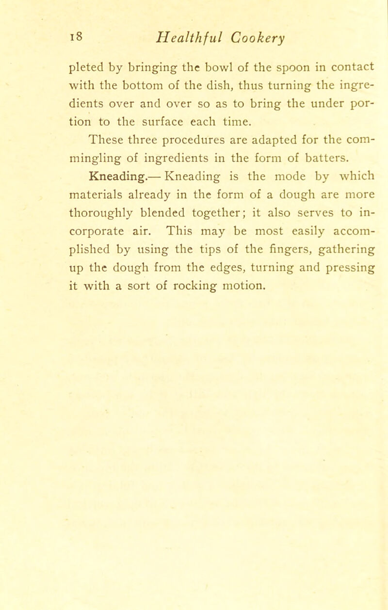 pleted by bringing the bowl of the spoon in contact with the bottom of the dish, thus turning the ingre- dients over and over so as to bring the under por- tion to the surface each time. These three procedures are adapted for the com- mingling of ingredients in the form of batters. Kneading.— Kneading is the mode by which materials already in the form of a dough are more thoroughly blended together; it also serves to in- corporate air. This may be most easily accom- plished by using the tips of the fingers, gathering up the dough from the edges, turning and pressing it with a sort of rocking motion.