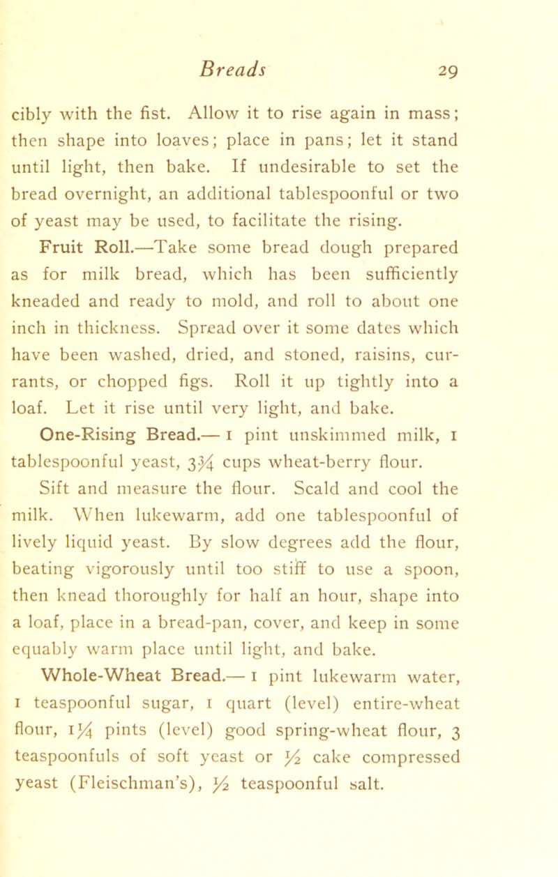 cibly with the fist. Allow it to rise again in mass; then shape into loaves; place in pans; let it stand until light, then bake. If undesirable to set the bread overnight, an additional tablespoonful or two of yeast may be used, to facilitate the rising. Fruit Roll.—Take some bread dough prepared as for milk bread, which has been sufficiently kneaded and ready to mold, and roll to about one inch in thickness. Spread over it some dates which have been washed, dried, and stoned, raisins, cur- rants, or chopped figs. Roll it up tightly into a loaf. Let it rise until very light, and bake. One-Rising Bread.— 1 pint unskimmed milk, 1 tablespoonful yeast, 3y cups wheat-berry flour. Sift and measure the flour. Scald and cool the milk. When lukewarm, add one tablespoonful of lively liquid yeast. By slow degrees add the flour, beating vigorously until too stiff to use a spoon, then knead thoroughly for half an hour, shape into a loaf, place in a bread-pan, cover, and keep in some equably warm place until light, and bake. Whole-Wheat Bread.— 1 pint lukewarm water, 1 teaspoonful sugar, 1 quart (level) entire-wheat flour, iy pints (level) good spring-wheat flour, 3 teaspoonfuls of soft yeast or y2 cake compressed yeast (Fleischman’s), y2 teaspoonful salt.