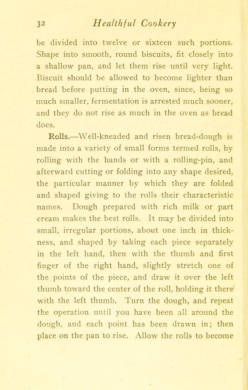 be divided into twelve or sixteen such portions. Shape into smooth, round biscuits, fit closely into a shallow pan, and let them rise until very light. Biscuit should be allowed to become lighter than bread before putting in the oven, since, being so much smaller, fermentation is arrested much sooner, and they do not rise as much in the oven as bread does. Rolls.—Well-kneaded and risen bread-dough is made into a variety of small forms termed rolls, by rolling with the hands or with a rolling-pin, and afterward cutting or folding into any shape desired, the particular manner by which they are folded and shaped giving to the rolls their characteristic names. Dough prepared with rich milk or part cream makes the best rolls. It may be divided into small, irregular portions, about one inch in thick- ness, and shaped by taking each piece separately in the left hand, then with the thumb and first finger of the right hand, slightly stretch one of the points of the piece, and draw it over the left thumb toward the center of the roll, holding it there' with the left thumb. Turn the dough, and repeat the operation until you have been all around the dough, and each point has been drawn in; then place on the pan to rise. Allow the rolls to become