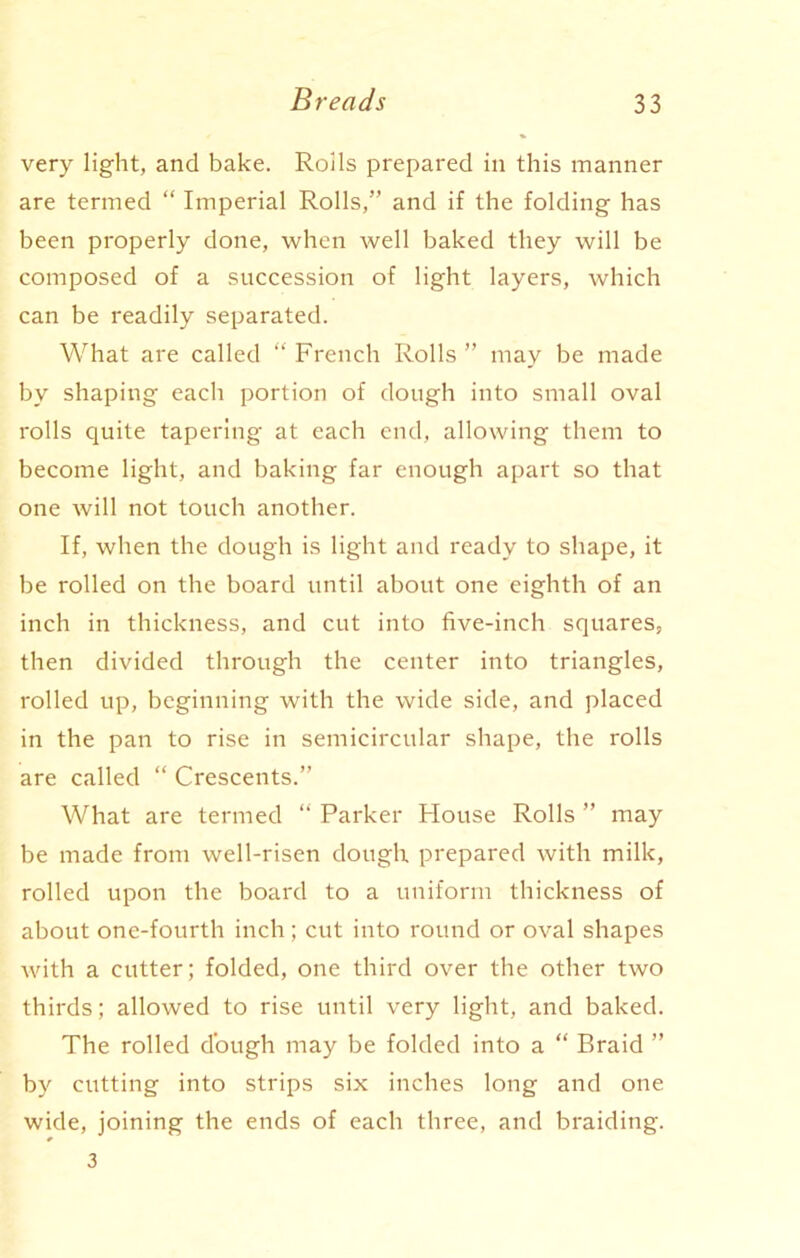 very light, and bake. Roils prepared in this manner are termed “ Imperial Rolls,” and if the folding has been properly done, when well baked they will be composed of a succession of light layers, which can be readily separated. What are called “ French Rolls ” may be made by shaping each portion of dough into small oval rolls quite tapering at each end, allowing them to become light, and baking far enough apart so that one will not touch another. If, when the dough is light and ready to shape, it be rolled on the board until about one eighth of an inch in thickness, and cut into five-inch squares, then divided through the center into triangles, rolled up, beginning with the wide side, and placed in the pan to rise in semicircular shape, the rolls are called “ Crescents.” What are termed “ Parker House Rolls ” may be made from well-risen dough prepared with milk, rolled upon the board to a uniform thickness of about one-fourth inch; cut into round or oval shapes with a cutter; folded, one third over the other two thirds; allowed to rise until very light, and baked. The rolled dough may be folded into a “ Braid ” by cutting into strips six inches long and one wide, joining the ends of each three, and braiding. 3