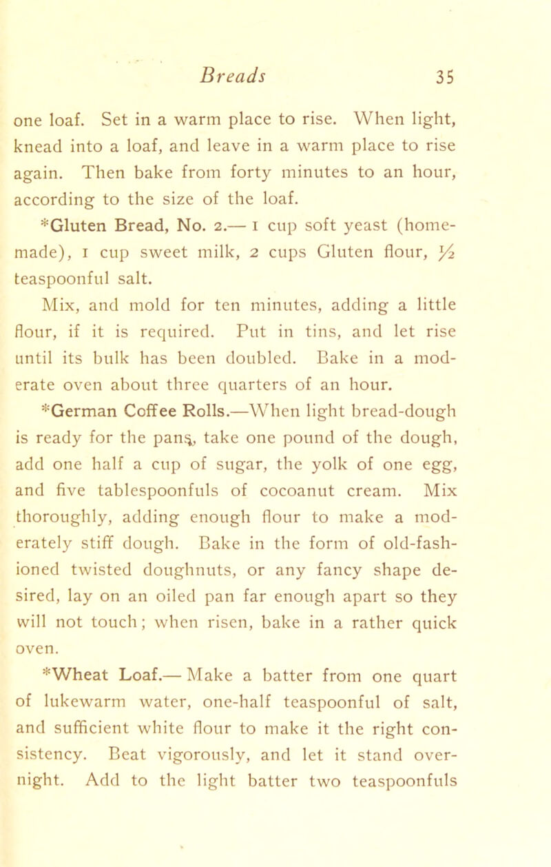 one loaf. Set in a warm place to rise. When light, knead into a loaf, and leave in a warm place to rise again. Then bake from forty minutes to an hour, according to the size of the loaf. *Gluten Bread, No. 2.— 1 cup soft yeast (home- made), 1 cup sweet milk, 2 cups Gluten flour, y2 teaspoonful salt. Mix, and mold for ten minutes, adding a little flour, if it is required. Put in tins, and let rise until its bulk has been doubled. Bake in a mod- erate oven about three quarters of an hour. ^German Coffee Rolls.—When light bread-dough is ready for the pan;*, take one pound of the dough, add one half a cup of sugar, the yolk of one egg, and five tablespoonfuls of cocoanut cream. Mix thoroughly, adding enough flour to make a mod- erately stiff dough. Bake in the form of old-fash- ioned twisted doughnuts, or any fancy shape de- sired, lay on an oiled pan far enough apart so they will not touch; when risen, bake in a rather quick oven. *Wheat Loaf.— Make a batter from one quart of lukewarm water, one-half teaspoonful of salt, and sufficient white flour to make it the right con- sistency. Beat vigorously, and let it stand over- night. Add to the light batter two teaspoonfuls