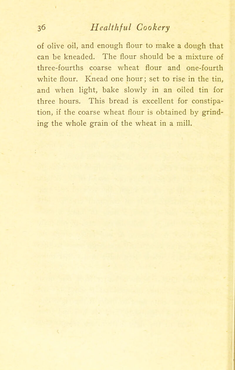 of olive oil, and enough flour to make a dough that can be kneaded. The flour should be a mixture of three-fourths coarse wheat flour and one-fourth white flour. Knead one hour; set to rise in the tin, and when light, bake slowly in an oiled tin for three hours. This bread is excellent for constipa- tion, if the coarse wheat flour is obtained by grind- ing the whole grain of the wheat in a mill.