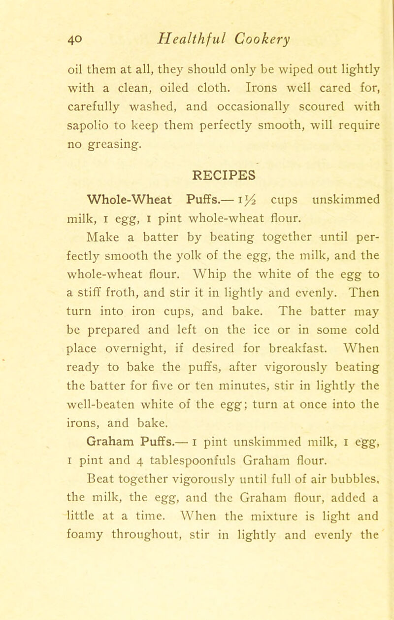 oil them at all, they should only be wiped out lightly with a clean, oiled cloth. Irons well cared for, carefully washed, and occasionally scoured with sapolio to keep them perfectly smooth, will require no greasing. RECIPES Whole-Wheat Puffs.— iz/2 cups unskimmed milk, i egg, I pint whole-wheat flour. Make a batter by beating together until per- fectly smooth the yolk of the egg, the milk, and the whole-wheat flour. Whip the white of the egg to a stiff froth, and stir it in lightly and evenly. Then turn into iron cups, and bake. The batter may be prepared and left on the ice or in some cold place overnight, if desired for breakfast. When ready to bake the puffs, after vigorously beating the batter for five or ten minutes, stir in lightly^- the well-beaten white of the egg; turn at once into the irons, and bake. Graham Puffs.—• i pint unskimmed milk, I egg, i pint and 4 tablespoonfuls Graham flour. Beat together vigorously until full of air bubbles, the milk, the egg, and the Graham flour, added a little at a time. When the mixture is light and foamy throughout, stir in lightly and evenly the