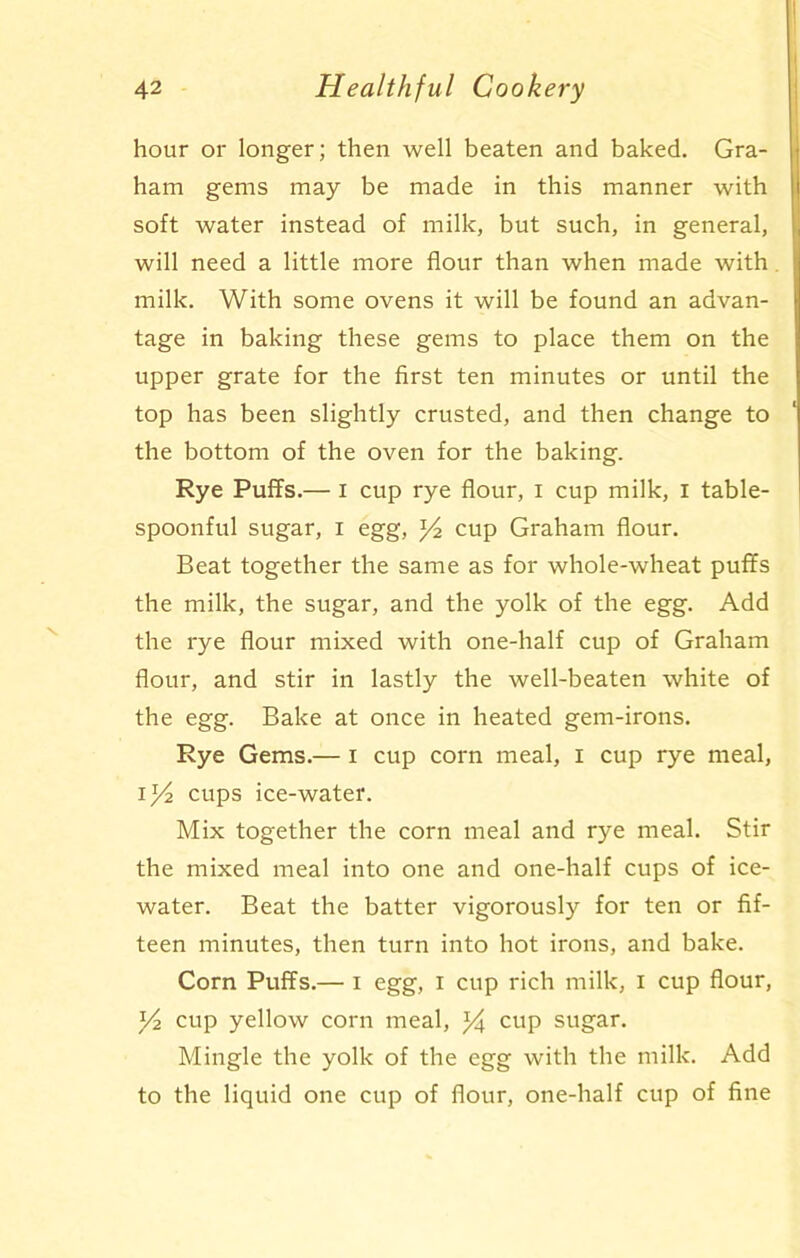 hour or longer; then well beaten and baked. Gra- ham gems may be made in this manner with soft water instead of milk, but such, in general, will need a little more flour than when made with milk. With some ovens it will be found an advan- tage in baking these gems to place them on the upper grate for the first ten minutes or until the top has been slightly crusted, and then change to the bottom of the oven for the baking. Rye Puffs.— I cup rye flour, i cup milk, i table- spoonful sugar, i egg, cup Graham flour. Beat together the same as for whole-wheat puffs the milk, the sugar, and the yolk of the egg. Add the rye flour mixed with one-half cup of Graham flour, and stir in lastly the well-beaten white of the egg. Bake at once in heated gem-irons. Rye Gems.— I cup corn meal, I cup rye meal, i/2 cups ice-water. Mix together the corn meal and rye meal. Stir the mixed meal into one and one-half cups of ice- water. Beat the batter vigorously for ten or fif- teen minutes, then turn into hot irons, and bake. Corn Puffs.— I egg, I cup rich milk, I cup flour, ]/2 cup yellow corn meal, % cup sugar. Mingle the yolk of the egg with the milk. Add to the liquid one cup of flour, one-half cup of fine