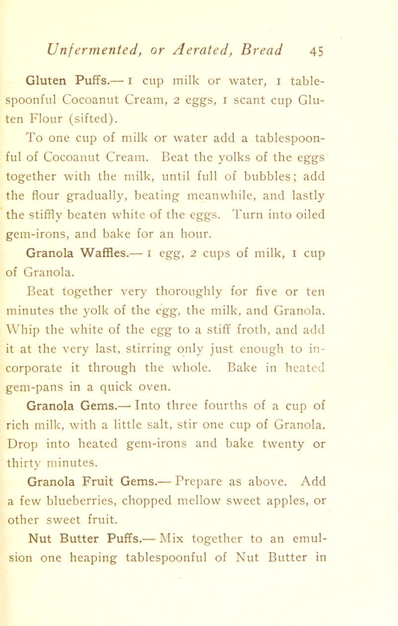 Gluten Puffs.— i cup milk or water, i table- spoonful Cocoanut Cream, 2 eggs, I scant cup Glu- ten Flour (sifted). To one cup of milk or water add a tablespoon- ful of Cocoanut Cream. Beat the yolks of the eggs together with the milk, until full of bubbles; add the flour gradually, beating meanwhile, and lastly the stiffly beaten white of the eggs. Turn into oiled gem-irons, and bake for an hour. Granola Waffles.— I egg, 2 cups of milk, 1 cup of Granola. Beat together very thoroughly for five or ten minutes the yolk of the egg, the milk, and Granola. Whip the white of the egg to a stiff froth, and add it at the very last, stirring only just enough to in- corporate it through the whole. Bake in heated gem-pans in a quick oven. Granola Gems.—• Into three fourths of a cup of rich milk, with a little salt, stir one cup of Granola. Drop into heated gem-irons and bake twenty or thirty minutes. Granola Fruit Gems.— Prepare as above. Add a few blueberries, chopped mellow sweet apples, or other sweet fruit. Nut Butter Puffs.— Mix together to an emul- sion one heaping tablespoonful of Nut Butter in