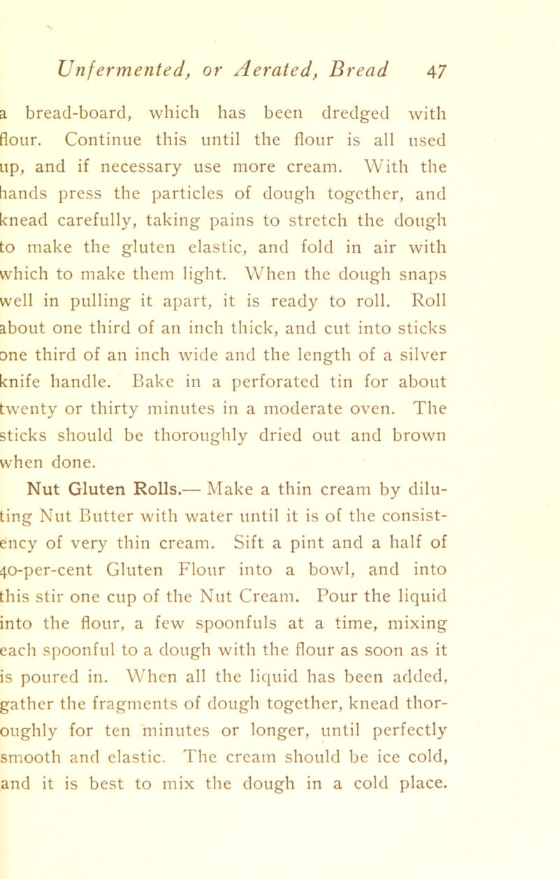 a bread-board, which has been dredged with flour. Continue this until the flour is all used up, and if necessary use more cream. With the hands press the particles of dough together, and knead carefully, taking pains to stretch the dough to make the gluten elastic, and fold in air with which to make them light. When the dough snaps well in pulling it apart, it is ready to roll. Roll about one third of an inch thick, and cut into sticks one third of an inch wide and the length of a silver knife handle. Bake in a perforated tin for about twenty or thirty minutes in a moderate oven. The sticks should be thoroughly dried out and brown when done. Nut Gluten Rolls.— Make a thin cream by dilu- ting Nut Butter with water until it is of the consist- ency of very thin cream. Sift a pint and a half of 40-per-cent Gluten Flour into a bowl, and into this stir one cup of the Nut Cream. Pour the liquid into the flour, a few spoonfuls at a time, mixing each spoonful to a dough with the flour as soon as it is poured in. When all the liquid has been added, gather the fragments of dough together, knead thor- oughly for ten minutes or longer, until perfectly smooth and elastic. The cream should be ice cold, and it is best to mix the dough in a cold place.