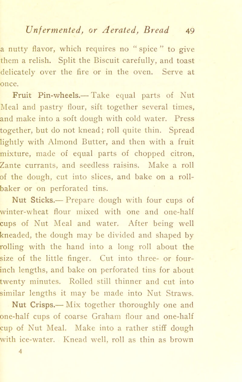 a nutty flavor, which requires no “ spice ” to give them a relish. Split the Biscuit carefully, and toast delicately over the fire or in the oven. Serve at once. Fruit Pin-wheels.—'Take equal parts of Nut Meal and pastry flour, sift together several times, and make into a soft dough with cold water. Press together, but do not knead; roll quite thin. Spread lightly with Almond Butter, and then with a fruit mixture, made of equal parts of chopped citron. Zante currants, and seedless raisins. Make a roll of the dough, cut into slices, and bake on a roll- baker or on perforated tins. Nut Sticks.— Prepare dough with four cups of winter-wheat flour mixed with one and one-half cups of Nut Meal and water. After being well kneaded, the dough may be divided and shaped by rolling with the hand into a long roll about the size of the little finger. Cut into three- or four- inch lengths, and bake on perforated tins for about twenty minutes. Rolled still thinner and cut into similar lengths it may be made into Nut Straws. Nut Crisps.— Mix together thoroughly one and one-half cups of coarse Graham flour and one-half cup of Nut Meal. Make into a rather stiff dough with ice-water. Knead well, roll as thin as brown 4