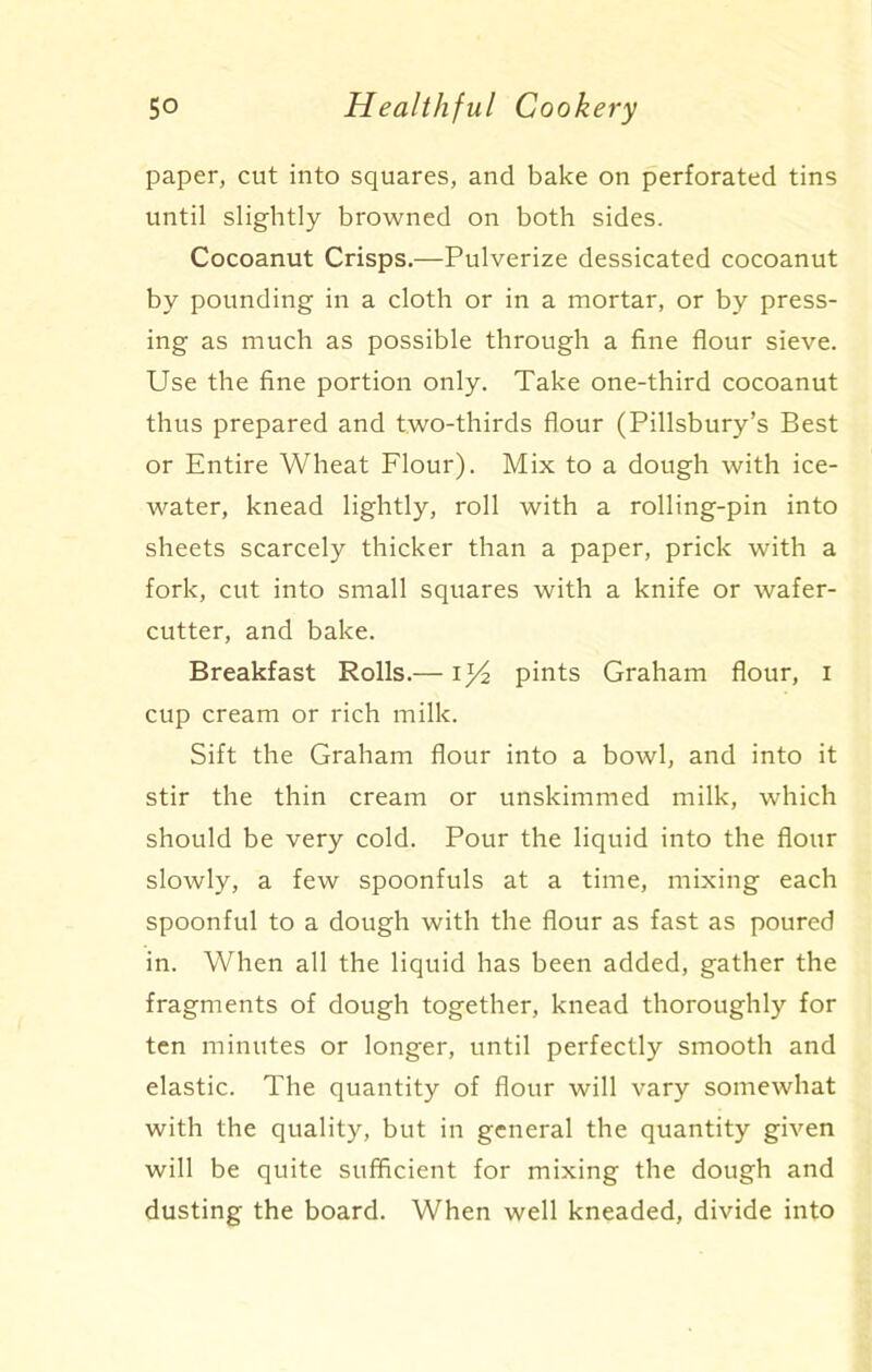 paper, cut into squares, and bake on perforated tins until slightly browned on both sides. Cocoanut Crisps.—Pulverize dessicated cocoanut by pounding in a cloth or in a mortar, or by press- ing as much as possible through a fine flour sieve. Use the fine portion only. Take one-third cocoanut thus prepared and two-thirds flour (Pillsbury’s Best or Entire Wheat Flour). Mix to a dough with ice- water, knead lightly, roll with a rolling-pin into sheets scarcely thicker than a paper, prick with a fork, cut into small squares with a knife or wafer- cutter, and bake. Breakfast Rolls.— I y2 pints Graham flour, I cup cream or rich milk. Sift the Graham flour into a bowl, and into it stir the thin cream or unskimmed milk, which should be very cold. Pour the liquid into the flour slowly, a few spoonfuls at a time, mixing each spoonful to a dough with the flour as fast as poured in. When all the liquid has been added, gather the fragments of dough together, knead thoroughly for ten minutes or longer, until perfectly smooth and elastic. The quantity of flour will vary somewhat with the quality, but in general the quantity given will be quite sufficient for mixing the dough and dusting the board. When well kneaded, divide into