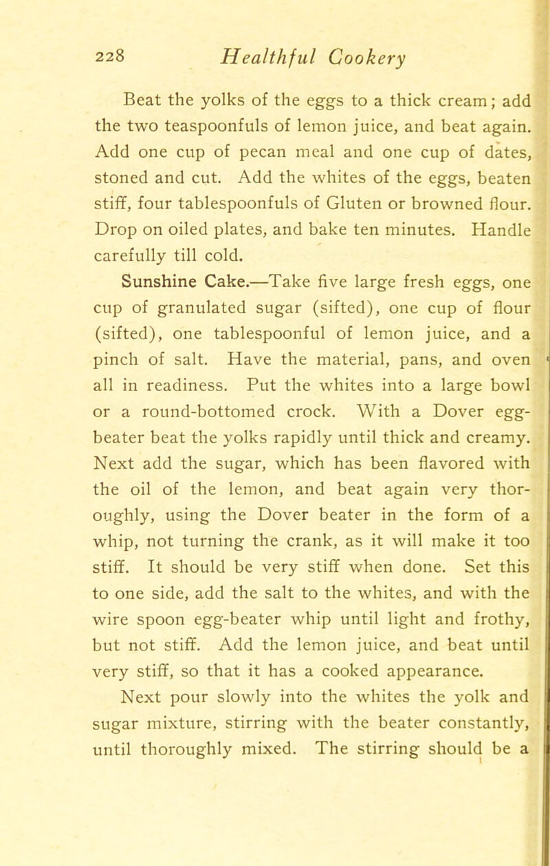 Beat the yolks of the eggs to a thick cream; add the two teaspoonfuls of lemon juice, and beat again. Add one cup of pecan meal and one cup of dates, stoned and cut. Add the whites of the eggs, beaten stiff, four tablespoonfuls of Gluten or browned flour. Drop on oiled plates, and bake ten minutes. Handle carefully till cold. Sunshine Cake.—Take five large fresh eggs, one cup of granulated sugar (sifted), one cup of flour (sifted), one tablespoonful of lemon juice, and a pinch of salt. Have the material, pans, and oven all in readiness. Put the whites into a large bowl or a round-bottomed crock. With a Dover egg- beater beat the yolks rapidly until thick and creamy. Next add the sugar, which has been flavored with the oil of the lemon, and beat again very thor- oughly, using the Dover beater in the form of a whip, not turning the crank, as it will make it too stiff. It should be very stiff when done. Set this to one side, add the salt to the whites, and with the wire spoon egg-beater whip until light and frothy, but not stiff. Add the lemon juice, and beat until very stiff, so that it has a cooked appearance. Next pour slowly into the whites the yolk and sugar mixture, stirring with the beater constantly, until thoroughly mixed. The stirring should be a