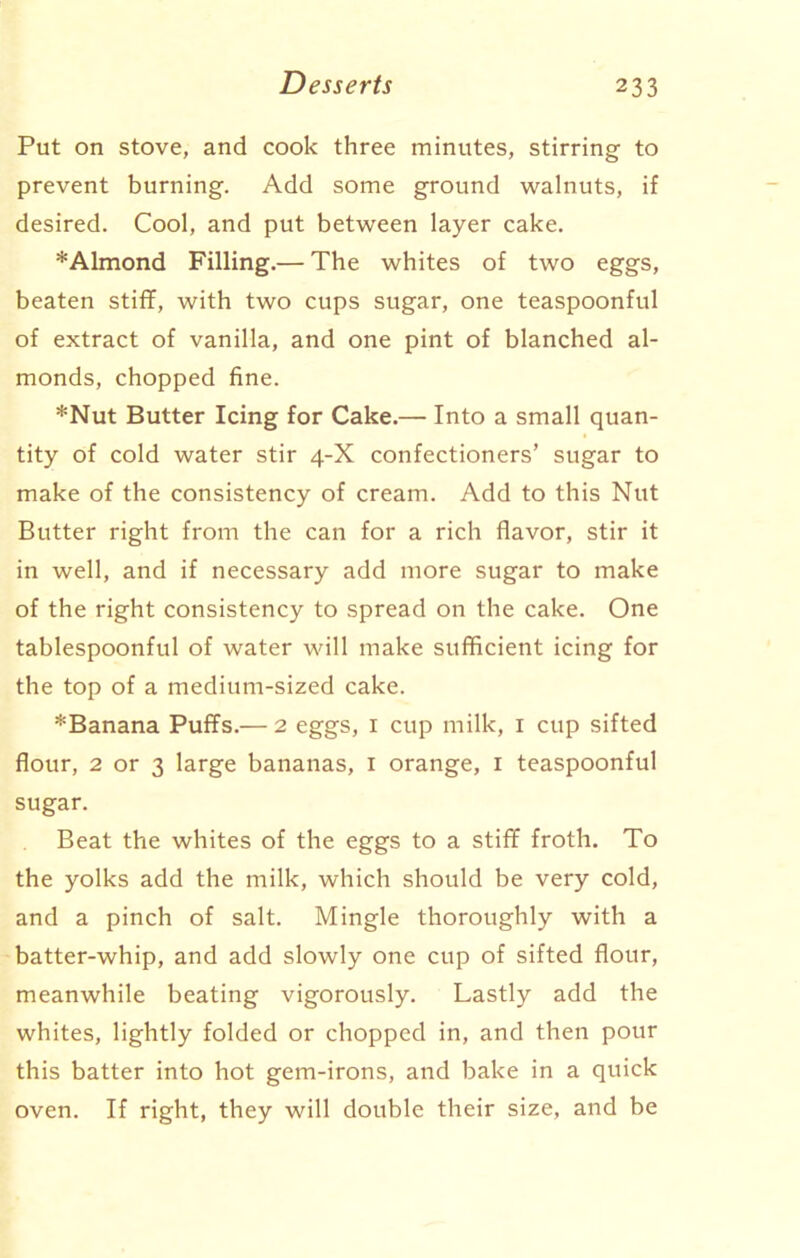 Put on stove, and cook three minutes, stirring to prevent burning. Add some ground walnuts, if desired. Cool, and put between layer cake. *Almond Filling.— The whites of two eggs, beaten stiff, with two cups sugar, one teaspoonful of extract of vanilla, and one pint of blanched al- monds, chopped fine. *Nut Butter Icing for Cake.— Into a small quan- tity of cold water stir 4-X confectioners’ sugar to make of the consistency of cream. Add to this Nut Butter right from the can for a rich flavor, stir it in well, and if necessary add more sugar to make of the right consistency to spread on the cake. One tablespoonful of water will make sufficient icing for the top of a medium-sized cake. *Banana Puffs.— 2 eggs, 1 cup milk, 1 cup sifted flour, 2 or 3 large bananas, 1 orange, 1 teaspoonful sugar. Beat the whites of the eggs to a stiff froth. To the yolks add the milk, which should be very cold, and a pinch of salt. Mingle thoroughly with a batter-whip, and add slowly one cup of sifted flour, meanwhile beating vigorously. Lastly add the whites, lightly folded or chopped in, and then pour this batter into hot gem-irons, and bake in a quick oven. If right, they will double their size, and be