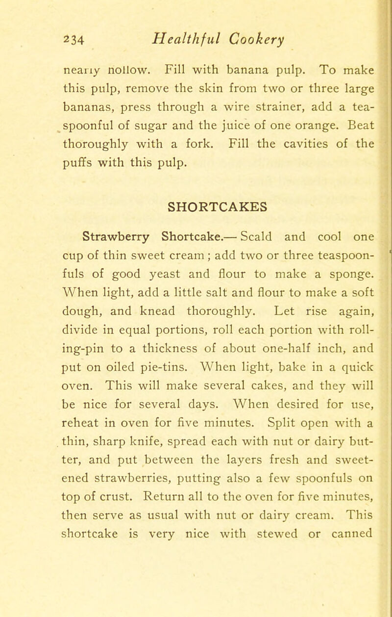 nearxy nollow. Fill with banana pulp. To make this pulp, remove the skin from two or three large bananas, press through a wire strainer, add a tea- spoonful of sugar and the juice of one orange. Beat thoroughly with a fork. Fill the cavities of the puffs with this pulp. SHORTCAKES Strawberry Shortcake.— Scald and cool one cup of thin sweet cream; add two or three teaspoon- fuls of good yeast and flour to make a sponge. When light, add a little salt and flour to make a soft dough, and knead thoroughly. Let rise again, divide in equal portions, roll each portion with roll- ing-pin to a thickness of about one-half inch, and put on oiled pie-tins. When light, bake in a quick oven. This will make several cakes, and they will be nice for several days. When desired for use, reheat in oven for five minutes. Split open with a thin, sharp knife, spread each with nut or dairy but- ter, and put between the layers fresh and sweet- ened strawberries, putting also a few spoonfuls on top of crust. Return all to the oven for five minutes, then serve as usual with nut or dairy cream. This shortcake is very nice with stewed or canned