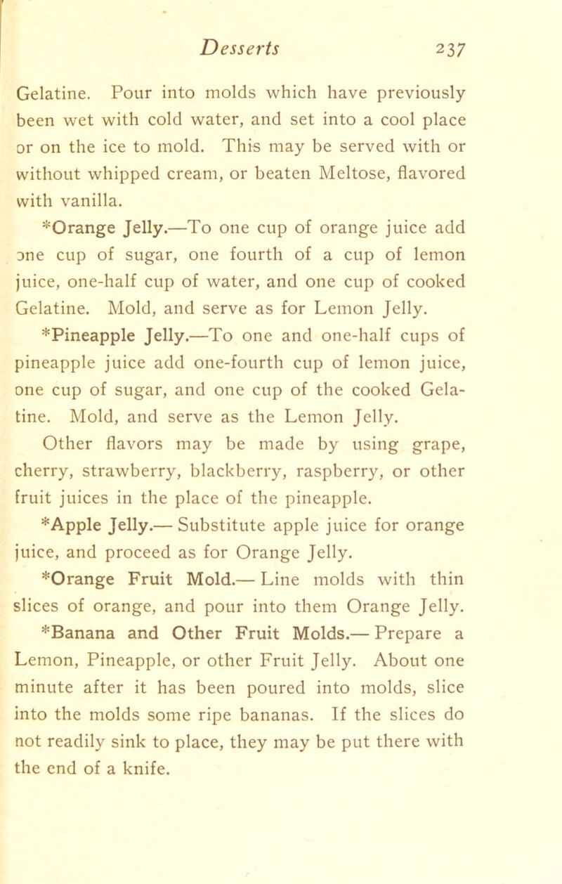 Gelatine. Pour into molds which have previously been wet with cold water, and set into a cool place or on the ice to mold. This may be served with or without whipped cream, or beaten Meltose, flavored with vanilla. *Orange Jelly.—To one cup of orange juice add one cup of sugar, one fourth of a cup of lemon juice, one-half cup of water, and one cup of cooked Gelatine. Mold, and serve as for Lemon Jelly. *Pineapple Jelly.—To one and one-half cups of pineapple juice add one-fourth cup of lemon juice, one cup of sugar, and one cup of the cooked Gela- tine. Mold, and serve as the Lemon Jelly. Other flavors may be made by using grape, cherry, strawberry, blackberry, raspberry, or other fruit juices in the place of the pineapple. *Apple Jelly.— Substitute apple juice for orange juice, and proceed as for Orange Jelly. *Orange Fruit Mold.— Line molds with thin slices of orange, and pour into them Orange Jelly. *Banana and Other Fruit Molds.— Prepare a Lemon, Pineapple, or other Fruit Jelly. About one minute after it has been poured into molds, slice into the molds some ripe bananas. If the slices do not readily sink to place, they may be put there with the end of a knife.