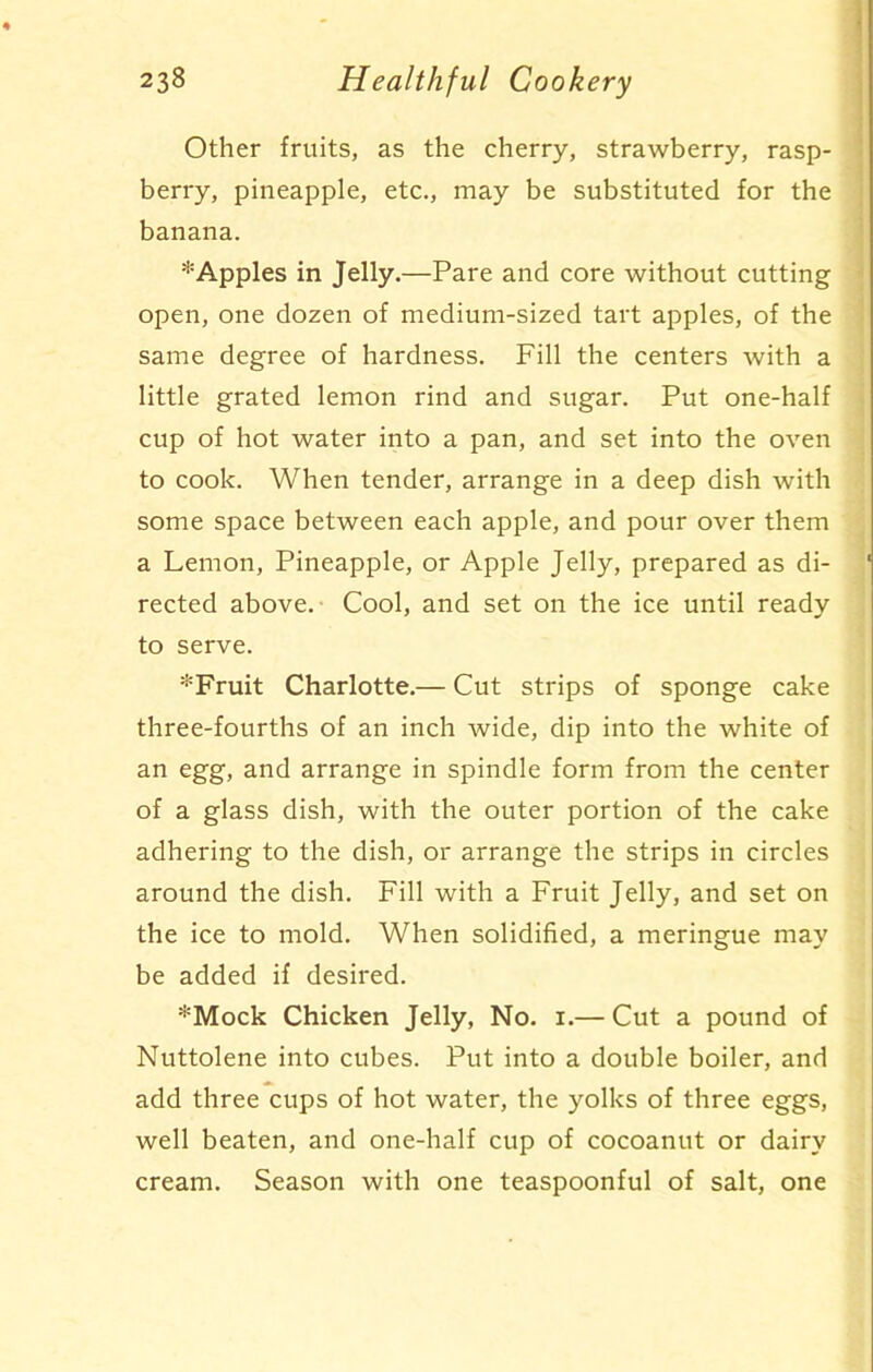 Other fruits, as the cherry, strawberry, rasp- berry, pineapple, etc., may be substituted for the banana. * Apples in Jelly.—Pare and core without cutting open, one dozen of medium-sized tart apples, of the same degree of hardness. Fill the centers with a little grated lemon rind and sugar. Put one-half cup of hot water into a pan, and set into the oven to cook. When tender, arrange in a deep dish with some space between each apple, and pour over them a Lemon, Pineapple, or Apple Jelly, prepared as di- ' rected above. Cool, and set on the ice until ready to serve. *Fruit Charlotte.— Cut strips of sponge cake three-fourths of an inch wide, dip into the white of an egg, and arrange in spindle form from the center of a glass dish, with the outer portion of the cake adhering to the dish, or arrange the strips in circles around the dish. Fill with a Fruit Jelly, and set on the ice to mold. When solidified, a meringue may be added if desired. *Mock Chicken Jelly, No. 1.— Cut a pound of Nuttolene into cubes. Put into a double boiler, and add three cups of hot water, the yolks of three eggs, well beaten, and one-half cup of cocoanut or dairy cream. Season with one teaspoonful of salt, one