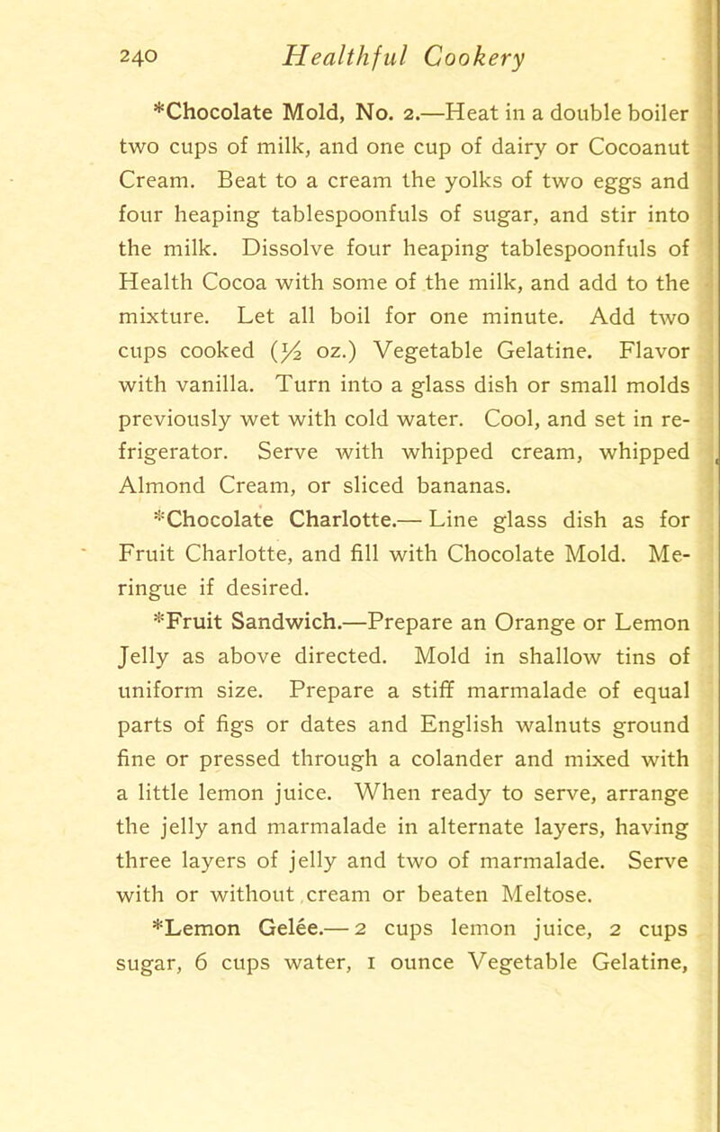 *Chocolate Mold, No. 2.—Heat in a double boiler two cups of milk, and one cup of dairy or Cocoanut Cream. Beat to a cream the yolks of two eggs and four heaping tablespoonfuls of sugar, and stir into the milk. Dissolve four heaping tablespoonfuls of Health Cocoa with some of the milk, and add to the mixture. Let all boil for one minute. Add two cups cooked (l/2 oz.) Vegetable Gelatine. Flavor with vanilla. Turn into a glass dish or small molds previously wet with cold water. Cool, and set in re- frigerator. Serve with whipped cream, whipped Almond Cream, or sliced bananas. ^Chocolate Charlotte.— Line glass dish as for Fruit Charlotte, and fill with Chocolate Mold. Me- ringue if desired. *Fruit Sandwich.—Prepare an Orange or Lemon Jelly as above directed. Mold in shallow tins of uniform size. Prepare a stiff marmalade of equal parts of figs or dates and English walnuts ground fine or pressed through a colander and mixed with a little lemon juice. When ready to serve, arrange the jelly and marmalade in alternate layers, having three layers of jelly and two of marmalade. Serve with or without cream or beaten Meltose. *Lemon Gelee.— 2 cups lemon juice, 2 cups sugar, 6 cups water, 1 ounce Vegetable Gelatine,