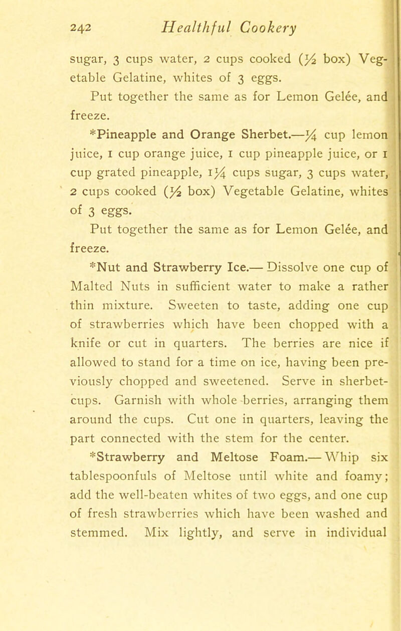 sugar, 3 cups water, 2 cups cooked (l/2 box) Veg- etable Gelatine, whites of 3 eggs. Put together the same as for Lemon Gelee, and freeze. ^Pineapple and Orange Sherbet.—]Va, cup lemon juice, 1 cup orange juice, 1 cup pineapple juice, or 1 cup grated pineapple, i)4 cups sugar, 3 cups water, 2 cups cooked ()4 box) Vegetable Gelatine, whites of 3 eggs. Put together the same as for Lemon Gelee, and freeze. *Nut and Strawberry Ice.— Dissolve one cup of Malted Nuts in sufficient water to make a rather thin mixture. Sweeten to taste, adding one cup of strawberries which have been chopped with a knife or cut in quarters. The berries are nice if allowed to stand for a time on ice, having been pre- viously chopped and sweetened. Serve in sherbet- cups. Garnish with whole berries, arranging them around the cups. Cut one in quarters, leaving the part connected with the stem for the center. •'^Strawberry and Meltose Foam.— Whip six tablespoonfuls of Meltose until white and foamy; add the well-beaten whites of two eggs, and one cup of fresh strawberries which have been washed and stemmed. Mix lightly, and serve in individual