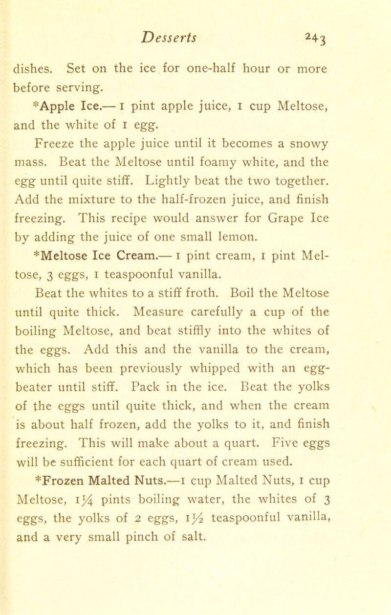 dishes. Set on the ice for one-half hour or more before serving. * Apple Ice.— i pint apple juice, i cup Meltose, and the white of i egg. Freeze the apple juice until it becomes a snowy mass. Beat the Meltose until foamy white, and the egg until quite stiff. Lightly beat the two together. Add the mixture to the half-frozen juice, and finish freezing. This recipe would answer for Grape Ice by adding the juice of one small lemon. *Meltose Ice Cream.— I pint cream, i pint Mel- tose, 3 eggs, i teaspoonful vanilla. Beat the whites to a stiff froth. Boil the Meltose until quite thick. Measure carefully a cup of the boiling Meltose, and beat stiffly into the whites of the eggs. Add this and the vanilla to the cream, which has been previously whipped with an egg- beater until stiff. Pack in the ice. Beat the yolks of the eggs until quite thick, and when the cream is about half frozen, add the yolks to it, and finish freezing. This will make about a quart. Five eggs will be sufficient for each quart of cream used. ^Frozen Malted Nuts.—i cup Malted Nuts, I cup Meltose, Ij4 pints boiling water, the whites of 3 eggs, the yolks of 2 eggs, il/2 teaspoonful vanilla, and a very small pinch of salt.