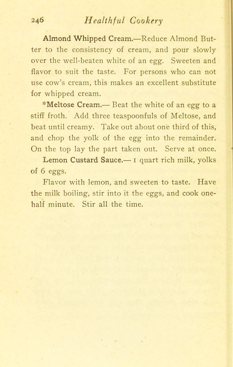 Almond Whipped Cream.—Reduce Almond But- ter to the consistency of cream, and pour slowly over the well-beaten white of an egg. Sweeten and flavor to suit the taste. For persons who can not use cow’s cream, this makes an excellent substitute for whipped cream. *Meltose Cream.— Beat the white of an egg to a stiff froth. Add three teaspoonfuls of Meltose, and beat until creamy. Take out about one third of this, and chop the yolk of the egg into the remainder. On the top lay the part taken out. Serve at once. Lemon Custard Sauce.— 1 quart rich milk, yolks of 6 eggs. Flavor with lemon, and sweeten to taste. Have the milk boiling, stir into it the eggs, and cook one- half minute. Stir all the time.