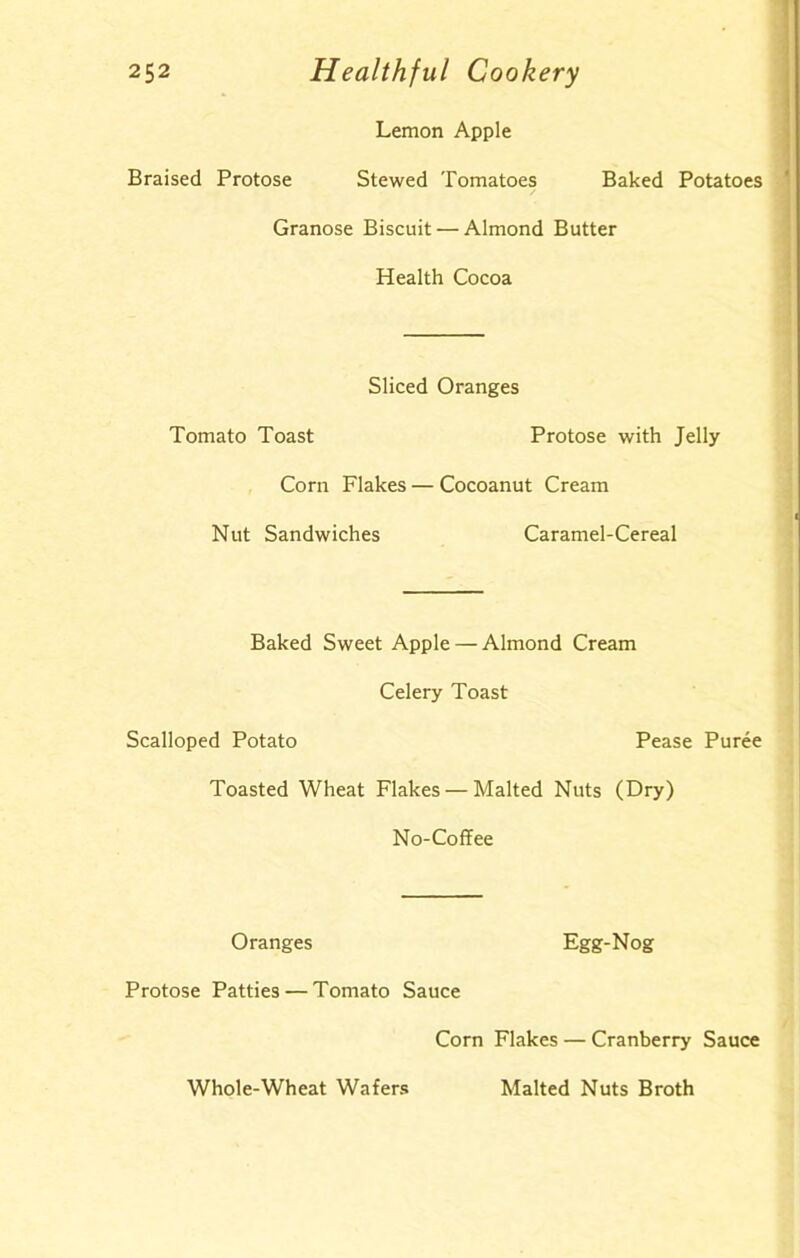 Lemon Apple Braised Protose Stewed Tomatoes Baked Potatoes Granose Biscuit — Almond Butter Health Cocoa Sliced Oranges Tomato Toast Protose with Jelly Corn Flakes — Cocoanut Cream Nut Sandwiches Caramel-Cereal Baked Sweet Apple — Almond Cream Celery Toast Scalloped Potato Pease Puree Toasted Wheat Flakes — Malted Nuts (Dry) No-Coffee Oranges Egg-Nog Protose Patties — Tomato Sauce Corn Flakes — Cranberry Sauce Whole-Wheat Wafers Malted Nuts Broth