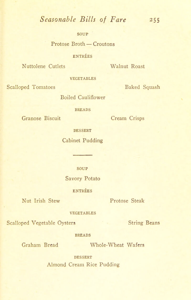 SOUP Protose Broth — Croutons ENTRIES Nuttolene Cutlets Walnut Roast VEGETABLES Scalloped Tomatoes Baked Squash Boiled Cauliflower BREADS Granose Biscuit Cream Crisps DESSERT Cabinet Pudding SOUP Savory Potato ENTRIES Nut Irish Stew Protose Steak VEGETABLES Scalloped Vegetable Oysters String Beans BREADS Graham Bread Whole-Wheat Wafers DESSERT Almond Cream Rice Pudding