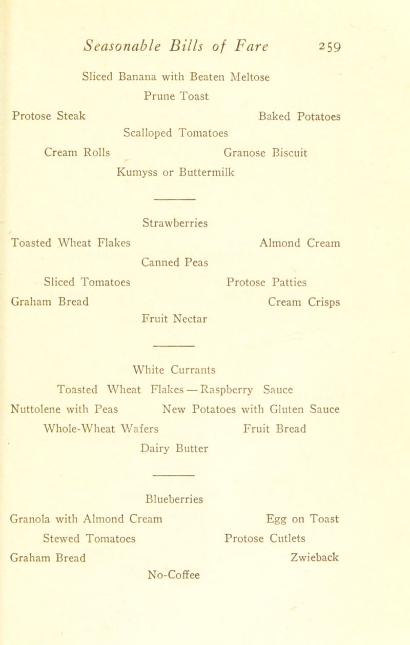 Sliced Banana with Beaten Meltose Prune Toast Protose Steak Baked Potatoes Scalloped Tomatoes Cream Rolls Granose Biscuit Kumyss or Buttermilk Strawberries Toasted Wheat Flakes Canned Peas Sliced Tomatoes Graham Bread Fruit Nectar Almond Cream Protose Patties Cream Crisps White Currants Toasted Wheat Flakes — Raspberry Sauce Nuttolene with Peas New Potatoes with Gluten Sauce Whole-Wheat Wafers Fruit Bread Dairy Butter Blueberries Granola with Almond Cream Egg on Toast Stewed Tomatoes Protose Cutlets No-Coffee