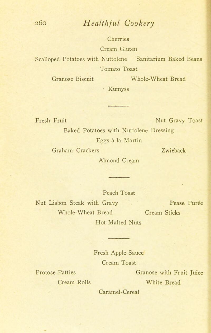 Cherries Cream Gluten Scalloped Potatoes with Nuttolene Sanitarium Baked Beans Tomato Toast Granose Biscuit Whole-Wheat Bread Kumyss Fresh Fruit Nut Gravy Toast Baked Potatoes with Nuttolene Dressing Eggs a la Martin Graham Crackers Zwieback Almond Cream Peach Toast Nut Lisbon Steak with Gravy Pease Puree Whole-Wheat Bread Cream Sticks Hot Malted Nuts Fresh Apple Sauce Cream Toast Protose Patties Granose with Fruit Juice Cream Rolls White Bread Caramel-Cereal
