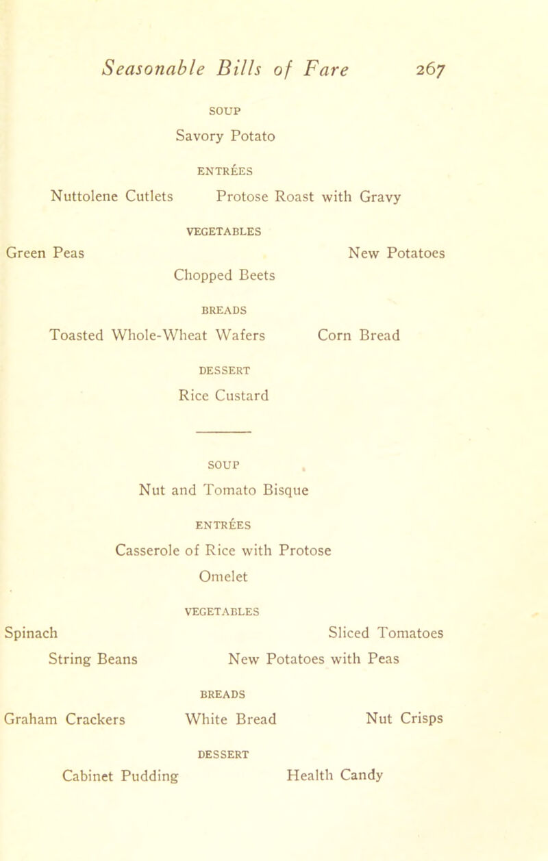 SOUP Savory Potato ENTREES Nuttolene Cutlets Protose Roast with Gravy Green Peas VEGETABLES New Potatoes Chopped Beets BREADS Toasted Whole-Wheat Wafers Corn Bread DESSERT Rice Custard SOUP Nut and Tomato Bisque entrees Casserole of Rice with Protose Omelet Spinach VEGETABLES Sliced Tomatoes String Beans New Potatoes with Peas Graham Crackers BREADS White Bread Nut Crisps DESSERT Cabinet Pudding Health Candy