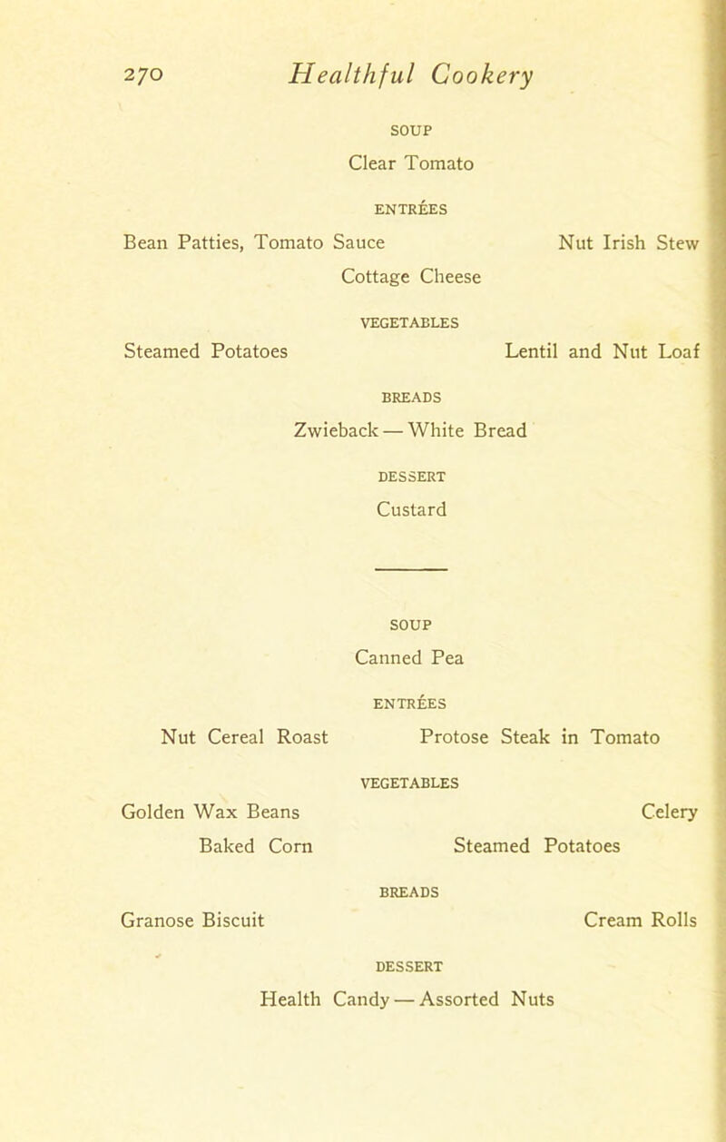 SOUP Clear Tomato ENTREES Bean Patties, Tomato Sauce Cottage Cheese VEGETABLES Steamed Potatoes BREADS Zwieback — White Bread DESSERT Custard Nut Irish Stew Lentil and Nut Loaf SOUP Canned Pea ENTREES Nut Cereal Roast Protose Steak in Tomato VEGETABLES Golden Wax Beans Celery Baked Corn Steamed Potatoes BREADS Granose Biscuit Cream Rolls DESSERT Health Candy — Assorted Nuts