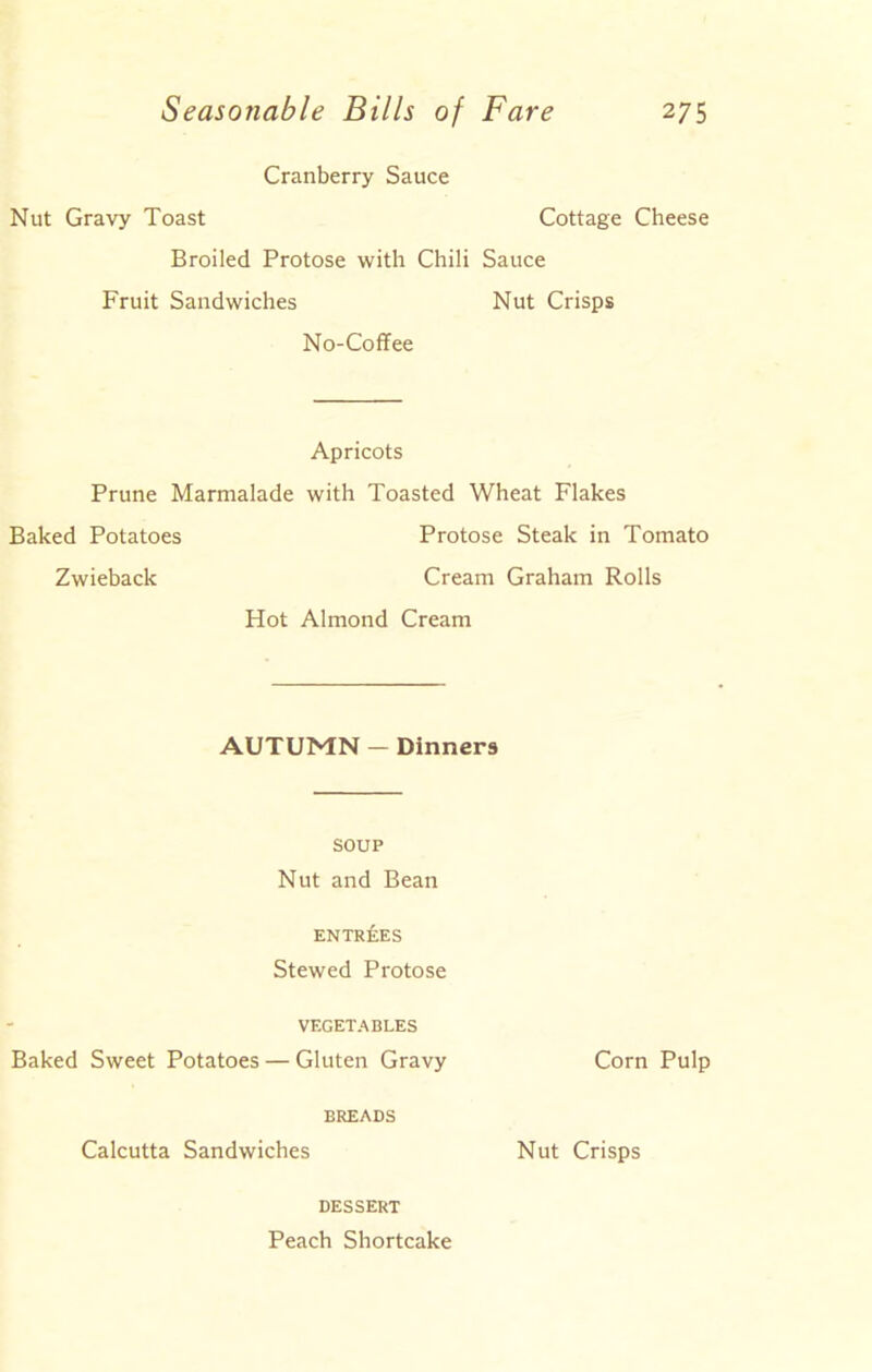 Cranberry Sauce Nut Gravy Toast Cottage Cheese Broiled Protose with Chili Sauce Fruit Sandwiches Nut Crisps No-Coffee Apricots Prune Marmalade with Toasted Wheat Flakes Baked Potatoes Protose Steak in Tomato Zwieback Cream Graham Rolls Hot Almond Cream AUTUMN — Dinners SOUP Nut and Bean ENTREES Stewed Protose VEGETABLES Baked Sweet Potatoes — Gluten Gravy Corn Pulp BREADS Calcutta Sandwiches Nut Crisps DESSERT Peach Shortcake