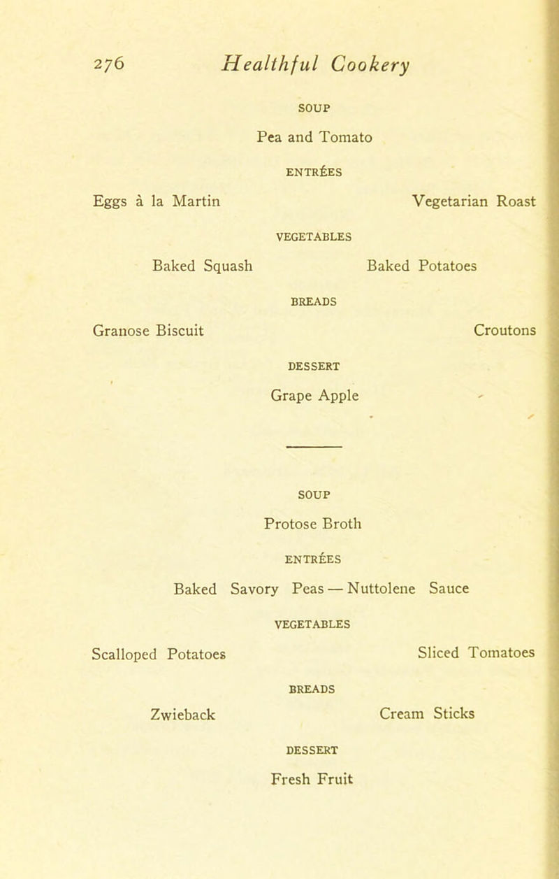 SOUP Pea and Tomato ENTRIES Eggs a la Martin Vegetarian Roast VEGETABLES Baked Squash Baked Potatoes BREADS Granose Biscuit Croutons DESSERT Grape Apple SOUP Protose Broth ENTREES Baked Savory Peas — Nuttolene Sauce VEGETABLES Scalloped Potatoes Sliced Tomatoes BREADS Zwieback Cream Sticks DESSERT Fresh Fruit