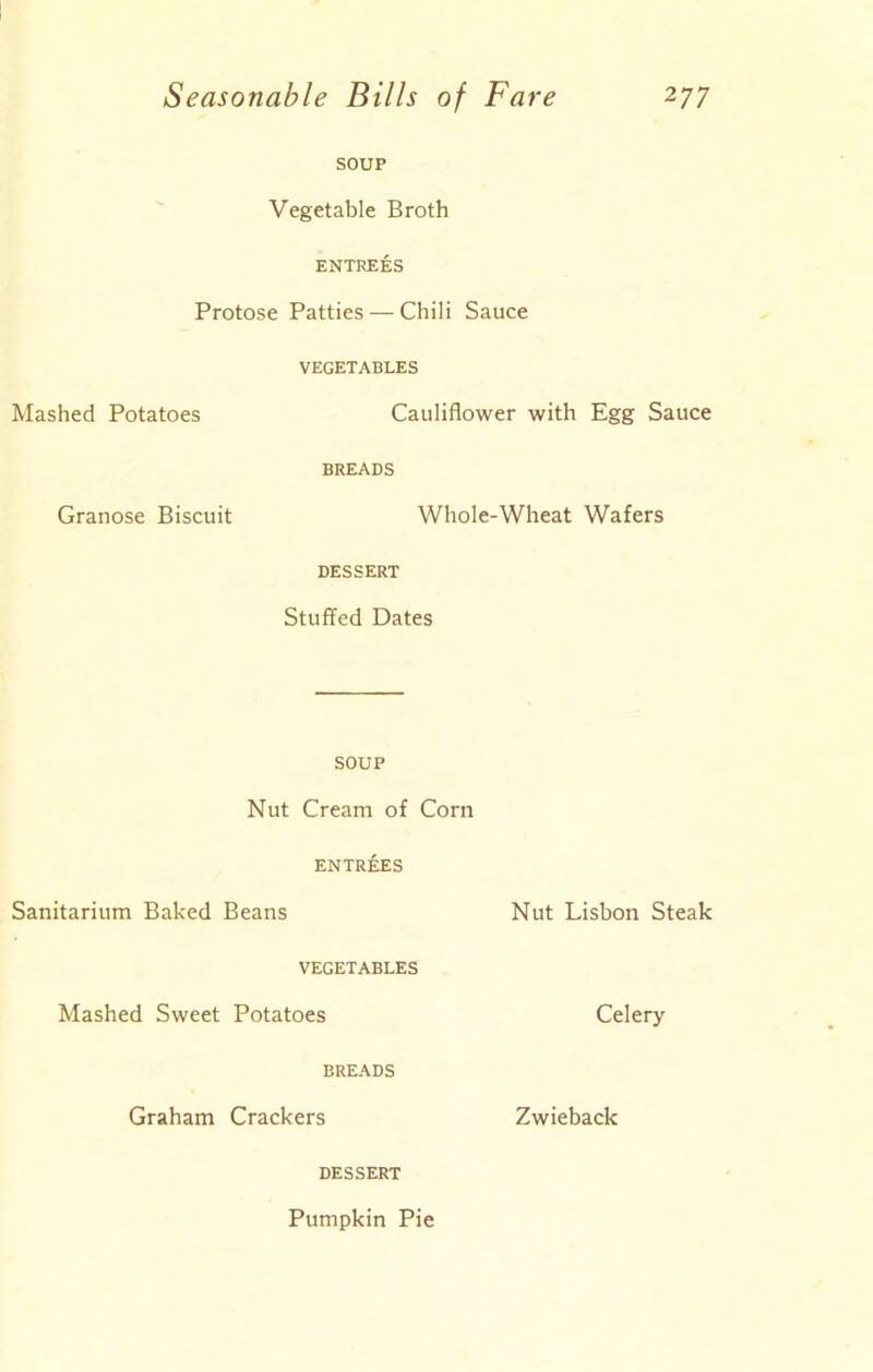 SOUP Vegetable Broth ENTREES Protose Patties — Chili Sauce VEGETABLES Mashed Potatoes Cauliflower with Egg Sauce BREADS Granose Biscuit Whole-Wheat Wafers DESSERT Stuffed Dates SOUP Nut Cream of Corn ENTRIES Sanitarium Baked Beans Nut Lisbon Steak VEGETABLES Mashed Sweet Potatoes Celery BREADS Graham Crackers Zwieback DESSERT Pumpkin Pie