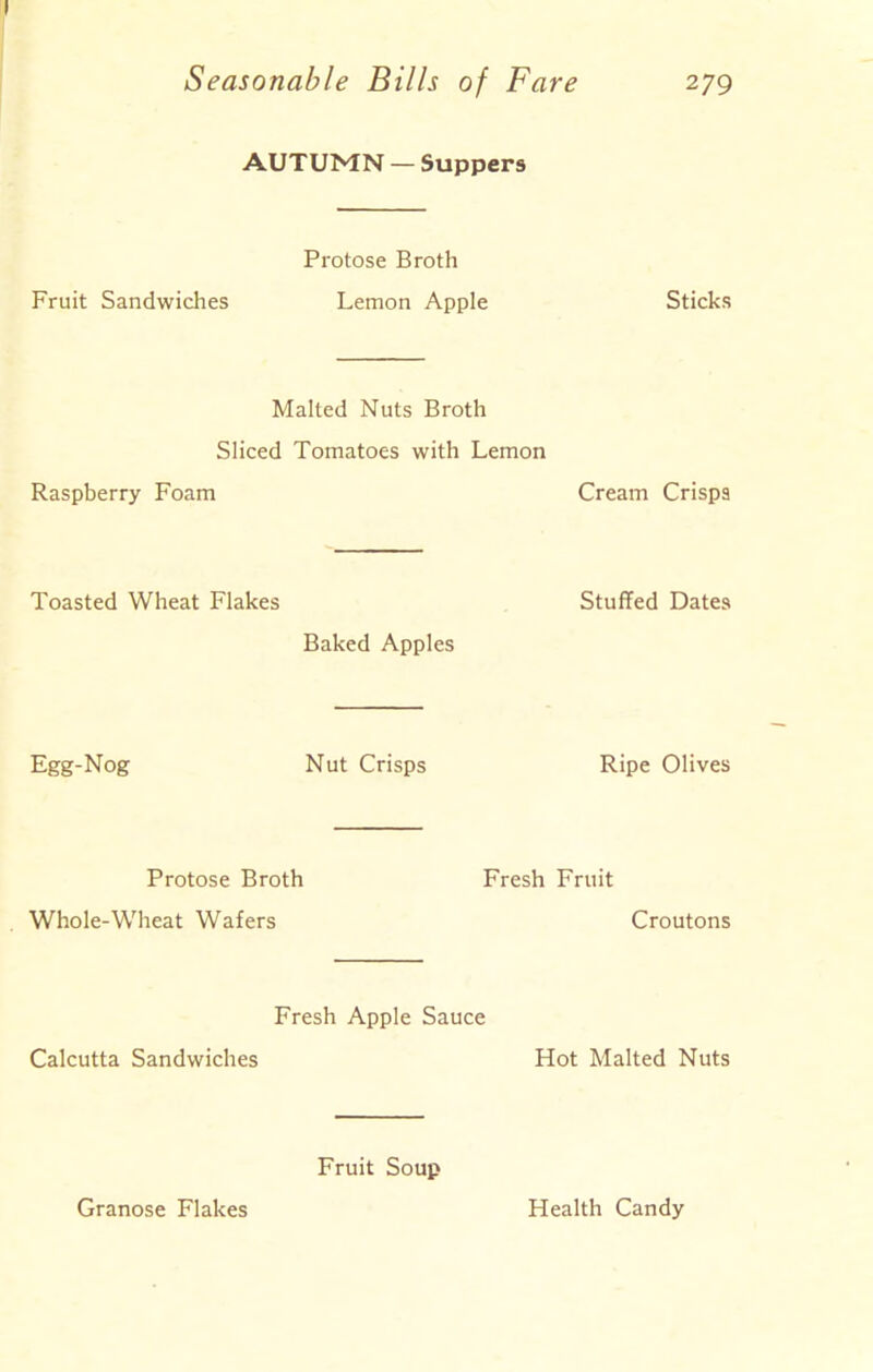 AUTUMN — Suppers Protose Broth Fruit Sandwiches Lemon Apple Sticks Malted Nuts Broth Sliced Tomatoes with Lemon Raspberry Foam Cream Crisps Toasted Wheat Flakes Baked Apples Stuffed Dates Egg-Nog Nut Crisps Ripe Olives Protose Broth Whole-Wheat Wafers Fresh Fruit Croutons Fresh Apple Sauce Calcutta Sandwiches Hot Malted Nuts Fruit Soup