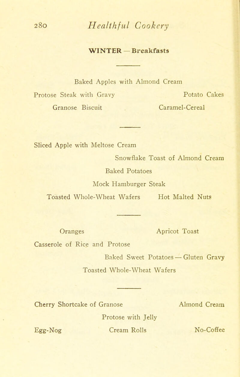 WINTER — Breakfasts Baked Apples with Almond Cream Protose Steak with Gravy Potato Cakes Granose Biscuit Caramel-Cereal Sliced Apple with Meltose Cream Snowflake Toast of Almond Cream Baked Potatoes Mock Hamburger Steak Toasted Whole-Wheat Wafers Hot Malted Nuts Oranges Apricot Toast Casserole of Rice and Protose Baked Sweet Potatoes — Gluten Gravy Toasted Whole-Wheat Wafers Cherry Shortcake of Granose Almond Cream Egg-Nog Protose with Jelly Cream Rolls No-Coffee