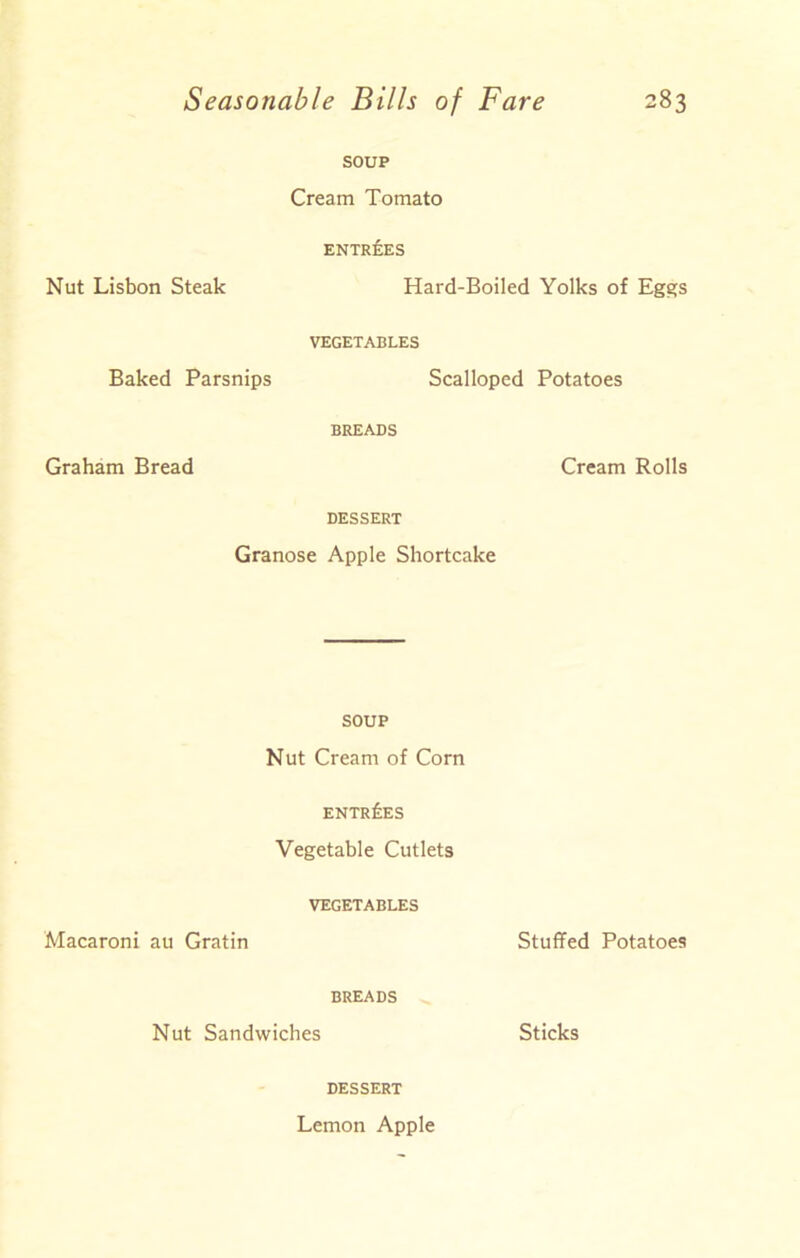 SOUP Cream Tomato ENTREES Nut Lisbon Steak Hard-Boiled Yolks of Eggs VEGETABLES Baked Parsnips Scalloped Potatoes BREADS Graham Bread Cream Rolls DESSERT Granose Apple Shortcake SOUP Nut Cream of Corn ENTRIES Vegetable Cutlets VEGETABLES Macaroni au Gratin Stuffed Potatoes BREADS Nut Sandwiches Sticks DESSERT Lemon Apple
