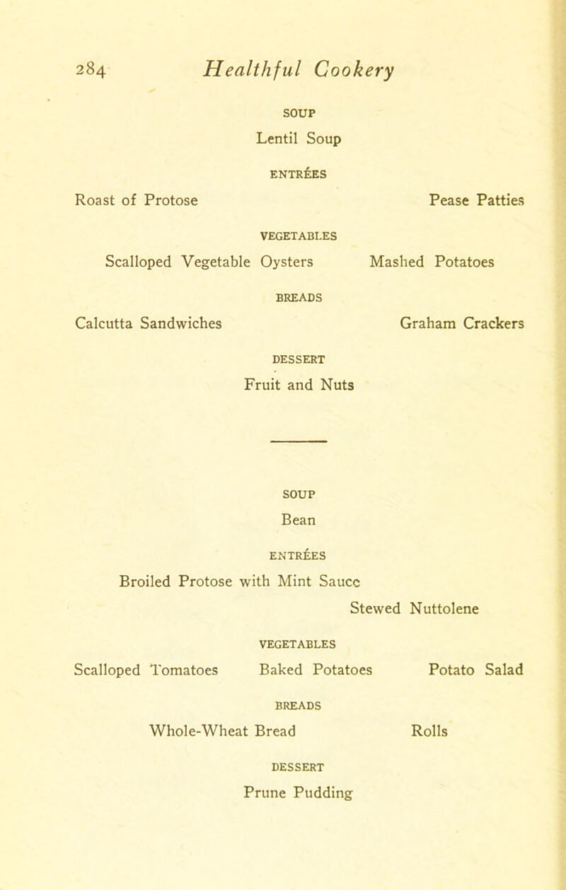 SOUP Lentil Soup ENTREES Roast of Protose Pease Patties VEGETABLES Scalloped Vegetable Oysters BREADS Calcutta Sandwiches DESSERT Fruit and Nuts SOUP Bean ENTREES Broiled Protose with Mint Sauce Stewed Nuttolene VEGETABLES Scalloped Tomatoes Baked Potatoes Potato Salad BREADS Whole-Wheat Bread Rolls DESSERT Prune Pudding Mashed Potatoes Graham Crackers