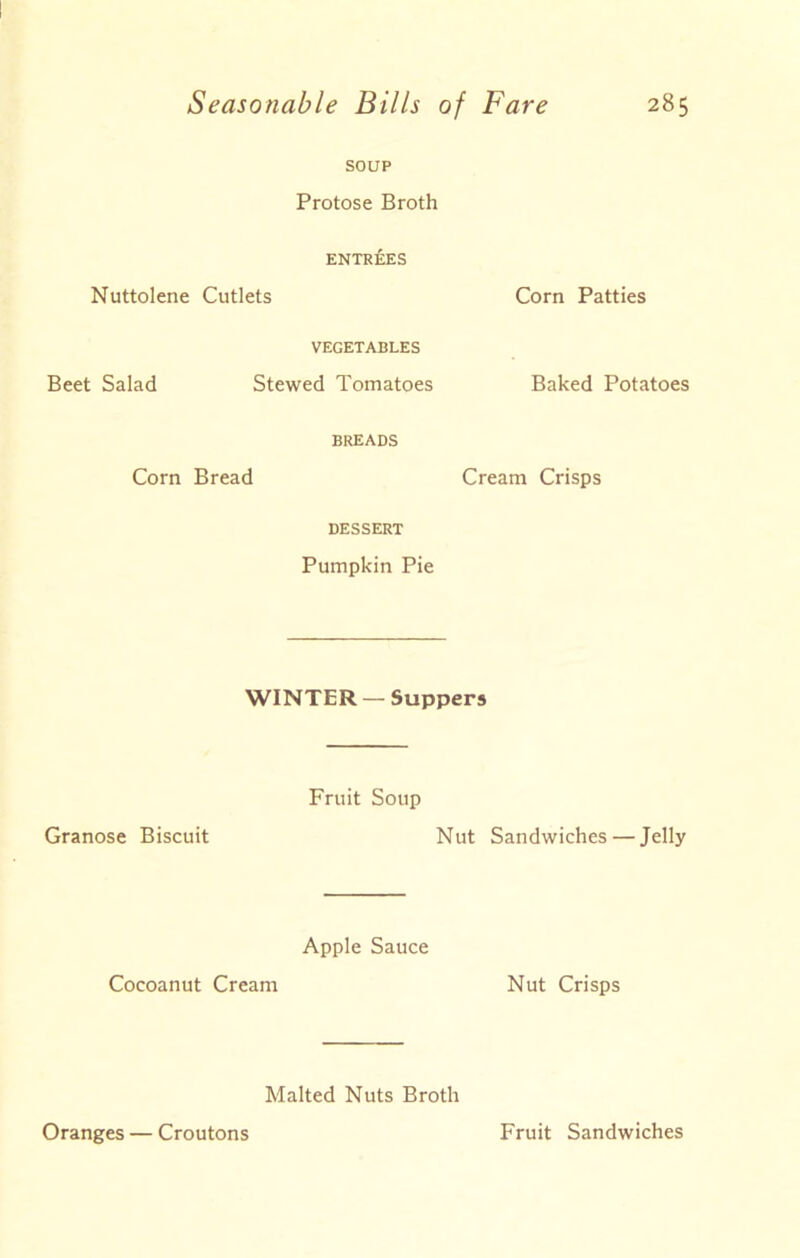 SOUP Protose Broth ENTREES Nuttolene Cutlets Corn Patties VEGETABLES Beet Salad Stewed Tomatoes Baked Potatoes BREADS Corn Bread Cream Crisps DESSERT Pumpkin Pie WINTER —Suppers Granose Biscuit Fruit Soup Nut Sandwiches — Jelly Apple Sauce Cocoanut Cream Nut Crisps Malted Nuts Broth Oranges — Croutons Fruit Sandwiches