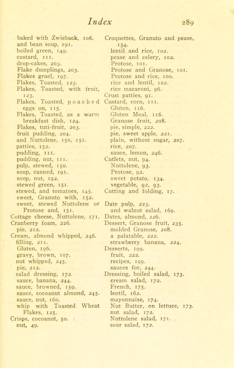 baked with Zwieback, 106. and bean soup, 191. boiled green, 149. custard, 111. drop-cakes, 203. Flake dumplings, 203. Flakes gruel, 197. Flakes, Toasted, 123. Flakes, Toasted, with fruit, 123- Flakes, Toasted, poached eggs on, 115. Flakes, Toasted, as a warm breakfast dish, 124. Flakes, tuti-fruit, 203. fruit pudding, 204. and Nuttolene, 150, 151. patties, 152. pudding, in. pudding, nut, in. pulp, stewed, 150. soup, canned, 191. soup, nut, 192. stewed green, 151. stewed, and tomatoes, 145. sweet, Granuto with, 152. sweet, stewed Nuttolene or Protose and, 151. Cottage cheese, Nuttolene, 171. Cranberry foam, 226. pie, 212. Cream, almond whipped, 246. filling, 211. Gluten, 196. gravy, brown, 107. nut whipped, 245. pie, 212. salad dressing, 172. sauce, banana, 244. sauce, browned, 159. sauce, cocoanut almond, 245. sauce, nut, 160. whip with Toasted Wheat Flakes, 125. Crisps, cocoanut, 50. nut, 49. Croquettes, Granuto and pease, 154- lentil and rice, 102. pease and celery, 102. Protose, 101. Protose and Granose, 101. Protose and rice, 100. rice and lentil, 102. rice macaroni, 96. Crust patties, 91. Custard, corn, hi. Gluten, 116. Gluten Meal, 116. Granose fruit, 208. pie, simple, 222. pie, sweet apple, 221. plain, without sugar, 207. rice, 207. sauce, lemon, 246. Cutlets, nut, 94. Nuttolene, 93. Protose, 92. sweet potato, 134. vegetable, 92, 93. Cutting and folding, 17. Date pulp, 223. and walnut salad, 169. Dates, almond, 226. Dessert, Granose fruit, 235. molded Granose, 208. a palatable, 222. strawberry banana, 224. Desserts, 199. fruit, 222. recipes, 199. sauces for, 244. Dressing, boiled salad, 173. cream salad, 172. French, 175. lentil, 162. mayonnaise, 174. Nut Butter, on lettuce, 173. nut salad, 172. Nuttolene salad, 171. sour salad, 172.