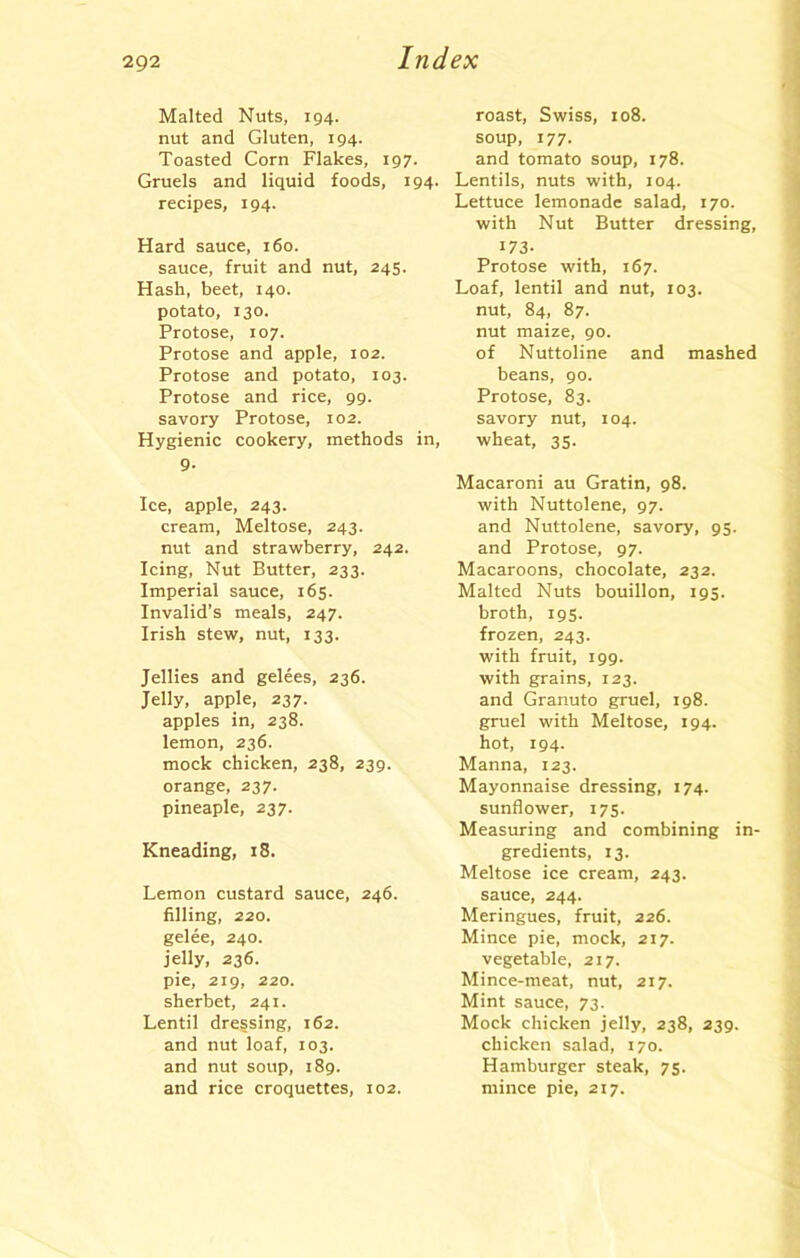 Malted Nuts, 194. roast, Swiss, 108. nut and Gluten, 194. soup, 177. Toasted Corn Flakes, 197. and tomato soup, 178. Gruels and liquid foods, 194. Lentils, nuts with, 104. recipes, 194. Hard sauce, 160. sauce, fruit and nut, 245. Hash, beet, 140. potato, 130. Protose, 107. Protose and apple, 102. Protose and potato, 103. Protose and rice, 99. savory Protose, 102. Hygienic cookery, methods i Sl- ice, apple, 243. cream, Meltose, 243. nut and strawberry, 242. Icing, Nut Butter, 233. Imperial sauce, 165. Invalid’s meals, 247. Irish stew, nut, 133. Jellies and gelees, 236. Jelly, apple, 237. apples in, 238. lemon, 236. mock chicken, 238, 239. orange, 237. pineaple, 237. Kneading, 18. Lemon custard sauce, 246. filling, 220. gelee, 240. jelly, 236. pie, 219, 220. sherbet, 241. Lentil dressing, 162. and nut loaf, 103. and nut soup, 189. and rice croquettes, 102. Lettuce lemonade salad, 170. with Nut Butter dressing, i73- Protose with, 167. Loaf, lentil and nut, 103. nut, 84, 87. nut maize, 90. of Nuttoline and mashed beans, 90. Protose, 83. savory nut, 104. wheat, 35. Macaroni au Gratin, 98. with Nuttolene, 97. and Nuttolene, savory, 95. and Protose, 97. Macaroons, chocolate, 232. Malted Nuts bouillon, 195. broth, 195. frozen, 243. with fruit, 199. with grains, 123. and Granuto gruel, 198. gruel with Meltose, 194. hot, 194. Manna, 123. Mayonnaise dressing, 174. sunflower, 175. Measuring and combining in- gredients, 13. Meltose ice cream, 243. sauce, 244. Meringues, fruit, 226. Mince pie, mock, 217. vegetable, 217. Mince-meat, nut, 217. Mint sauce, 73. Mock chicken jelly, 238, 239. chicken salad, 170. Hamburger steak, 75. mince pie, 217.