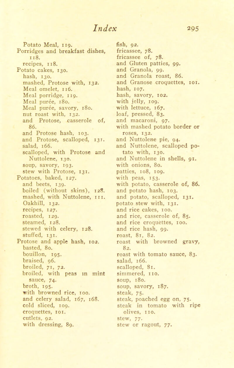 Potato Meal, 119. Porridges and breakfast dishes, 118. recipes, 118. Potato cakes, 130. hash, 130. mashed, Protose with, 132. Meal omelet, 116. Meal porridge, 119. Meal puree, 180. Meal puree, savory, 180. nut roast with, 132. and Protose, casserole of, 86. and Protose hash, 103. and Protose, scalloped, 13 r. salad, 166. scalloped, with Protose and Nuttolene, 130. soup, savory, 193. stew with Protose, 131. Potatoes, baked, 127. and beets, 139. boiled (without skins), 128. mashed, with Nuttolene, in. Oakhill, 132. recipes, 127. roasted, 129. steamed, 128. stewed with celery, 128. stuffed, 131. Protose and apple hash, 102. basted, 80. bouillon, 195. braised, 96. broiled, 71, 72. broiled, with peas in mint sauce, 74. broth, 195. with browned rice, 100. and celery salad, 167, 168. cold sliced, 109. croquettes, 101. cutlets, 92. with dressing, 89. fish, 92. fricassee, 78. fricassee of, 78. and Gluten patties, 99. and Granola, 99. and Granola roast, 86. and Granose croquettes, 101. hash, 107. hash, savory, 102. with jelly, 109. with lettuce, 167. loaf, pressed, 83. and macaroni, 97. with mashed potato border or roses, 132. and Nuttolene pie, 94. and Nuttolene, scalloped po- tato with, 130. and Nuttolene in shells, 91. with onions, 80. patties, 108, 109. with peas, 153. with potato, casserole of, 86. and potato hash, 103. and potato, scalloped, 131. potato stew with, 131. and rice cakes, 100. and rice, casserole of, 85. and rice croquettes, 100. and rice hash, 99. roast, 81, 82. roast with browned gravy, 82. roast with tomato sauce, 83. salad, 166. scalloped, 81. simmered, no. soup, 180. soup, savory, 187. steak, 75. steak, poached egg on, 75. steak in tomato with ripe olives, no. stew, 77. stew or ragout, 77.