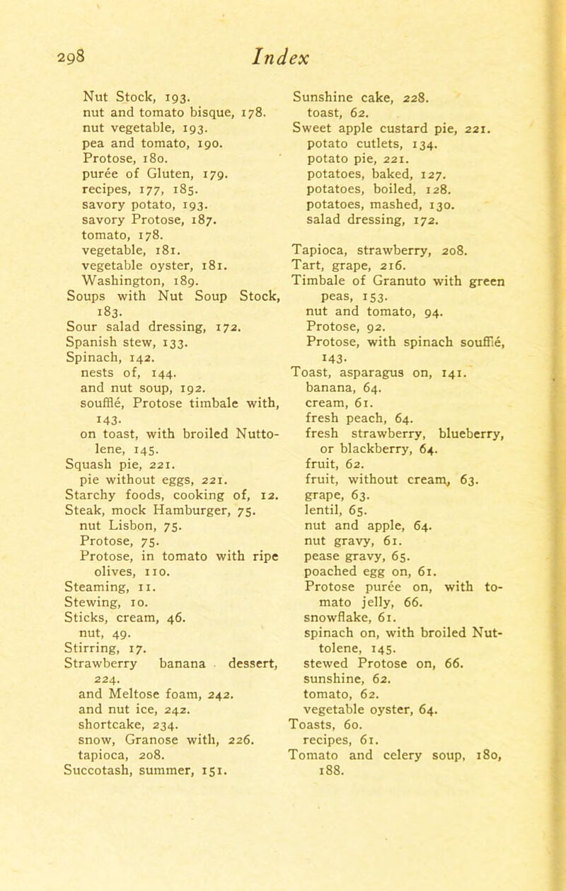 Nut Stock, 193. nut and tomato bisque, 178. nut vegetable, 193. pea and tomato, 190. Protose, 180. puree of Gluten, 179. recipes, 177, 185. savory potato, 193. savory Protose, 187. tomato, 178. vegetable, 181. vegetable oyster, 181. Washington, 189. Soups with Nut Soup Stock, 183. Sour salad dressing, 172. Spanish stew, 133. Spinach, 142. nests of, 144. and nut soup, 192. souffle, Protose timbale with, 143- on toast, with broiled Nutto- lene, 145. Squash pie, 221. pie without eggs, 221. Starchy foods, cooking of, 12. Steak, mock Hamburger, 75. nut Lisbon, 75. Protose, 75. Protose, in tomato with ripe olives, no. Steaming, 11. Stewing, 10. Sticks, cream, 46. nut, 49. Stirring, 17. Strawberry banana dessert, 224. and Meltose foam, 242. and nut ice, 242. shortcake, 234. snow, Granose with, 226. tapioca, 208. Succotash, summer, 151. Sunshine cake, 228. toast, 62. Sweet apple custard pie, 221. potato cutlets, 134. potato pie, 221. potatoes, baked, 127. potatoes, boiled, 128. potatoes, mashed, 130. salad dressing, 172. Tapioca, strawberry, 208. Tart, grape, 216. Timbale of Granuto with green peas, 153. nut and tomato, 94. Protose, 92. Protose, with spinach souffle, 143- Toast, asparagus on, 141. banana, 64. cream, 61. fresh peach, 64. fresh strawberry, blueberry, or blackberry, 64. fruit, 62. fruit, without cream, 63. grape, 63. lentil, 65. nut and apple, 64. nut gravy, 61. pease gravy, 65. poached egg on, 61. Protose puree on, with to- mato jelly, 66. snowflake, 61. spinach on, with broiled Nut- tolene, 145. stewed Protose on, 66. sunshine, 62. tomato, 62. vegetable oyster, 64. Toasts, 60. recipes, 61. Tomato and celery soup, 180, 188.