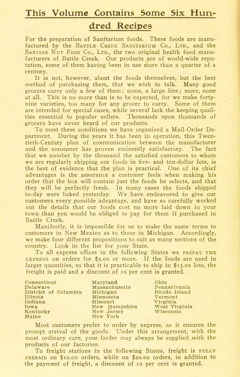 This Volume Contains Some Six Hun- dred Recipes For the preparation of Sanitarium foods. These foods are manu- factured by the Battle Creek Sanitarium Co., Ltd., and the Sanitas Nut Food Co., Ltd., the two original health food manu- facturers of Battle Creek. Our products are of world-wide repu- tation, some of them having been in use more than a quarter of a century. It is not, however, about the foods themselves, but the best method of purchasing them, that we wish to talk. Many good grocers carry only a few of them; some, a large line; more, none at all. This is no more than is to be expected, for we make forty- nine varieties, too many for any grocer to carry. Some of them are intended for special cases, while several lack the keeping quali- ties essential to popular sellers. Thousands upon thousands of grocers have never heard of our products. To meet these conditions we have organized a Mail-Order De- partment. During the years it has been in operation, this Twen- tieth-Century plan of communication between the manufacturer and the consumer has proven eminently satisfactory. The fact that we number by the thousand the satisfied customers to whom we are regularly shipping our foods in five- and ten-dollar lots, is the best of evidence that the plan is practical. One of its chief advantages is the assurance a customer feels when making his order that the box will contain just the foods he selects, and that they will be perfectly fresh. In many cases the foods shipped to-day were baked yesterday. We have endeavored to give our customers every possible advantage, and have so carefully worked out the details that our foods cost no more laid down in j'our town than you would be obliged to pay for them if purchased in Battle Creek. Manifestly, it is impossible for us to make the same terms to customers in New Mexico as to those in Michigan. Accordingly, we make four different propositions to suit as many sections of the country. Look in the list for your State. To all express offices in the following States we prepay the express on orders for $5.00 or more. If the foods are used in larger quantities, so that it is practicable to ship in $15.00 lots, the freight is paid and a discount of 10 per cent is granted. Connecticut Delaware District of Columbia Illinois Indiana Iowa Kentucky Maine Maryland Massachusetts Michigan Minnesota Missouri New Hampshire New Jersey New York Ohio Pennsylvania Rhode Island Vermont Virginia West Virginia Wisconsin Most customers prefer to order by express, as it ensures the prompt arrival of the goods. Under this arrangement, with the most ordinary care, your larder may always be supplied with the products of our factories. To freight stations in the following States, freight is fully prepaid on $10.00 orders, while on $20.00 orders, in addition to the payment of freight, a discount of 10 per cent is granted.