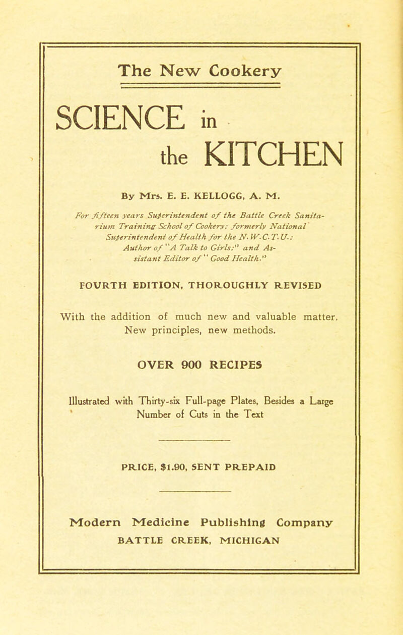 The New Cookery SCIENCE in the KITCHEN By Mrs. E. E. KELLOGG, A. M. For fifteen years Superintendent of the Battle Creek Sanita- rium Training School of Cookery: formerly National Superintendent of Health for the N IV- C- T- U-: Author of “A Talk to Girls; and As- sistant Editor of Good Health FOURTH EDITION, THOROUGHLY REVISED With the addition of much new and valuable matter. New principles, new methods. OVER 900 RECIPES Illustrated with Thirty-six Full-page Plates, Besides a Large Number of Cuts in the Text PRICE, $1.90, SENT PREPAID Modern Medicine Publishing Company BATTLE CREEK, MICHIGAN