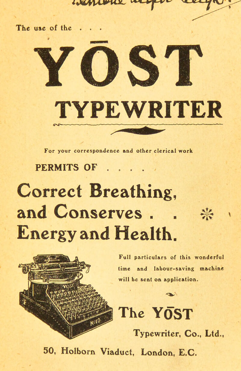 The use of the . . . S YOST TYPEWRITER For your correspondence and other clerical work PERMITS OF Correct Breathing, and Conserves . . 0 » Energy and Health. Full particulars of this wonderful time and labour-saving machine will be sent on application. The yost Typewriter, Co., Ltd., 50, Holborn Viaduct, London, E.C.