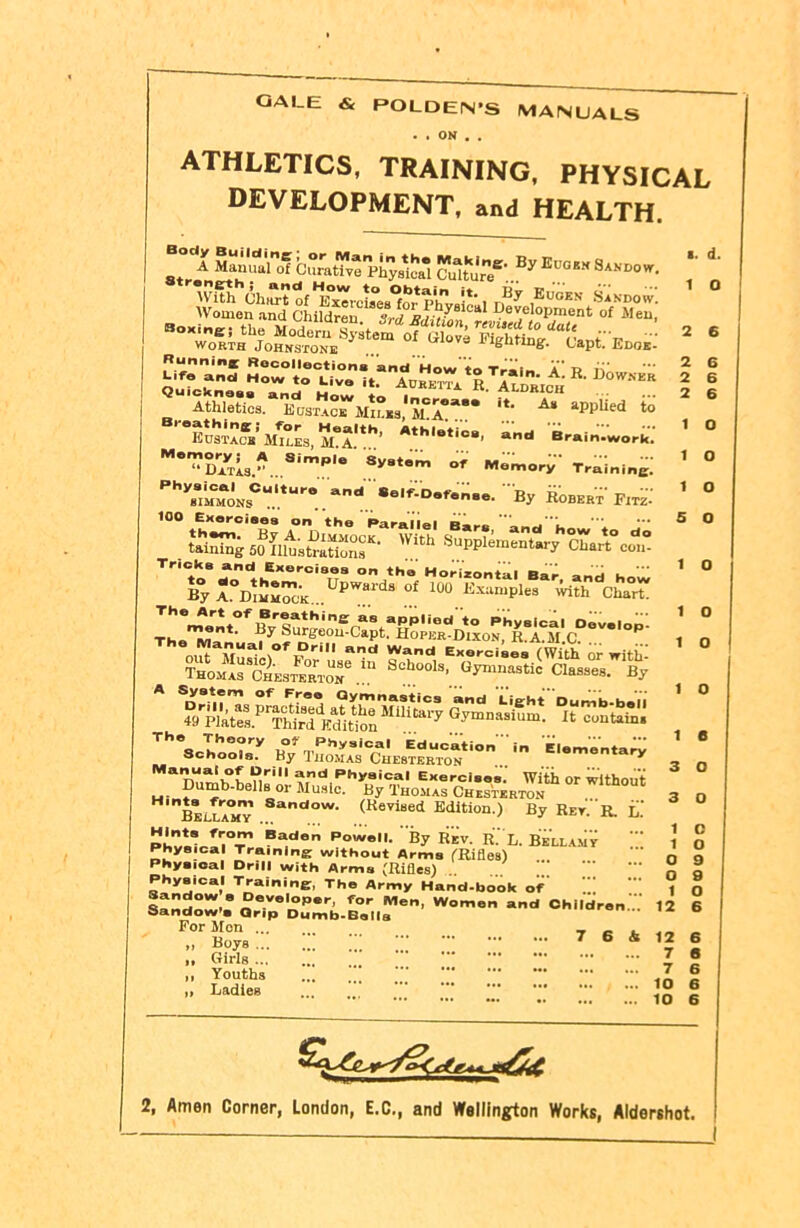 2 6 GALE & POLDEN'S MANUALS • . ON . . athletics, training, physical DEVELOPMENT, and HEALTH. Culture*’ By  d' worth Johnstone wove lighting-. Capt. Edok- K 1)0 w . Atfl^'ToHT^M^lEA^* it- A‘ *PpIied S Ehsta^’Jntss, iLA.1*1’’ *th,otio8' and Brain-work. M*”d7tL.-. Simpl° sV8tem of Memory Training: PhV88.MM0NsCU‘tUr° and®elf-Dofenso. By Robert FitZ Tr'CtoSr‘ikEXer0iSir on *ho Ho--i«ntal Bar, and how By A°Jj^uMoc*K Cpwards of too Examples with Chart! &lf opiat^D* xun^1RSaCM*C^OV**°^3 A wsas The3ohoXy By TSCCHESTEB“CONtlOB'.. ='*menta^ Ma7w!>°r nri »,d Ph*a'ca' Exercises. With or without Dumb-bells or Music. By Thomas Chesterton beiIamT 8anclow- (Beyised Edition.) By Ret. R. L.' pLZV‘Sr,°?‘ Ba,don Powe'l- By Rev. R. L. Bellamv Physical Training without Arms (Rifles) Physical Drill with Arms (Rifles) Physical Training, The Army Hand-book of Sandow e Developer, for Men, Women and Children  Sandow’s Grip Dumb-Bells For Mon - „ Boys 7 6 & ,, Girls ... ,, Youths „ Ladies 1 0 1 O i e 3 o 3 o i o 12 6 2, Amen Corner, London, E.C., and Wellington Works, Aldershot.