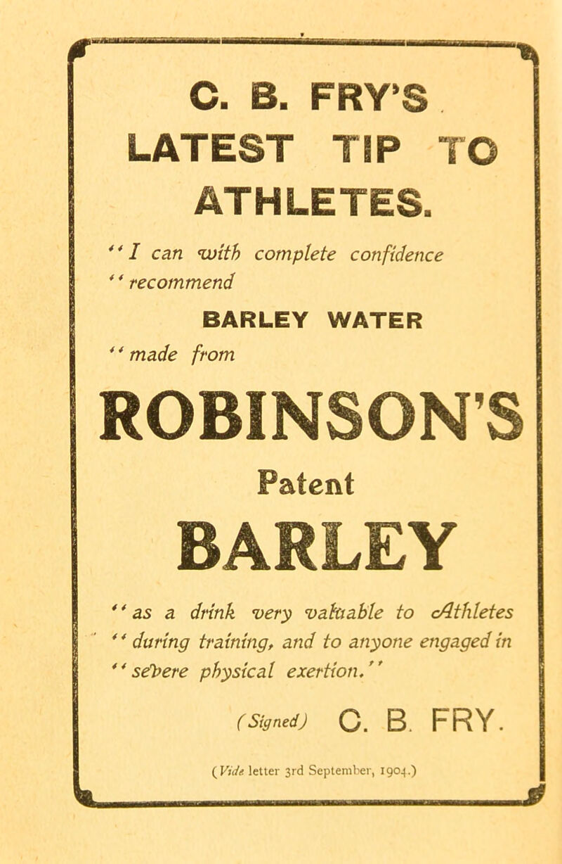 C. B. FRY’S LATEST TIP TO ATHLETES.  I can with complete confidence 44 recommend BARLEY WATER 44 made from ROBINSON’S Patent BARLEY 44 as a drink very valuable to c/lthletes 4 4 during training, and to anyone engaged in 4 4 severe physical exertion. ( Signed) O. B FRY. ( Vide, letter 3rd September, 1904.)