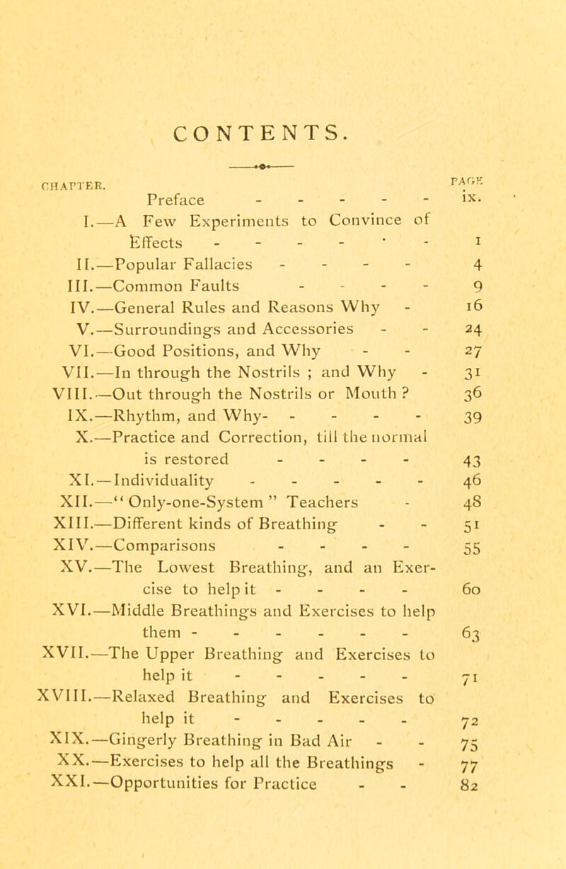 CONTENTS. CHAPTER. Preface _ _ . - - ix. I.—A Few Experiments to Convince of Effects i II.-—Popular Fallacies - 4 III. —Common Faults ... - 9 IV. —General Rules and Reasons Why - 16 V.—Surroundings and Accessories - - 24 VI.—Good Positions, and Why - 27 VII.—In through the Nostrils ; and Why - 31 VIII.—Out through the Nostrils or Mouth ? 36 IX.—Rhythm, and Why- ... - 39 X.—Practice and Correction, till the normal is restored .... 43 XI. —Individuality ..... 46 XII.—“ Only-one-System ” Teachers - 4S XIII. —Different kinds of Breathing - - 51 XIV. —Comparisons .... 33 XV.—The Lowest Breathing, and an Exer- cise to help it 60 XVI.—Middle Breathings and Exercises to help them ------ 63 XVII.—The Upper Breathing and Exercises to help it ----- yj XVIII.—Relaxed Breathing and Exercises to help it 72 XIX.—Gingerly Breathing in Bad Air - - 75 XX.—Exercises to help all the Breathings - 77 XXI.—Opportunities for Practice - - 82