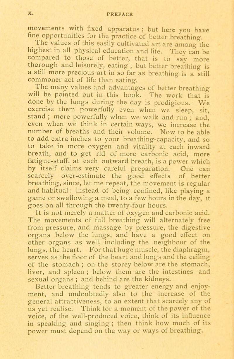 movements with fixed apparatus ; but here you have fine opportunities for the practice of better breathing-. The values of this easily cultivated art are among- the highest in all physical education and life. They can be compat eel to those ot better, that is to say more thorough and leisurely, eating ; but better breathing is a still more precious art in so far as breathing is a still commoner act of life than eating. The many values and advantages of better breathing will be pointed out in this book. The work that is done by the lungs during the day is prodigious. We exercise them powerfully even when we sleep, sit, stand ; more powerfully when we walk and run ; and, even when we think in certain ways, we increase the number of breaths and their volume. Now to be able to add extra inches to your breathing-capacity, and so to take in more oxygen and vitality at each inward breath, and to get rid of more carbonic acid, more fatigue-stuff, at each outward breath, is a power which by itself claims very careful preparation. One can scarcely over-estimate the good effects of better breathing, since, let me repeat, the movement is regular and habitual: instead of being confined, like playing a game or swallowinga meal, to a few hours in the day, it goes on all through the twenty-four hours. It is not merely a matter of oxygen and carbonic acid. The movements of full breathing will alternately free from pressure, and massage by pressure, the digestive organs below the lungs, and have a good effect on other organs as well, including the neighbour of the lungs, the heart. For that huge muscle, the diaphragm, serves as the floor of the heart and lungs and the ceiling of the stomach ; on the storey below are the stomach, liver, and spleen ; below them are the intestines and sexual organs ; and behind are the kidneys. Better breathing tends to greater energy and enjoy- ment, and undoubtedly also to the increase of the general attractiveness, to an extent that scarcely any of us yet realise. Think for a moment of the power of the voice, of the well-produced voice, think of its influence in speaking and singing ; then think how much ot its power must depend on the way or ways of breathing.